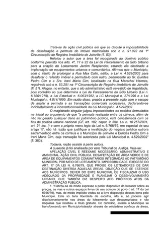 Trata-se de ação civil pública em que se discute a impossibilidade
de desafetação e permuta do imóvel matriculado sob o n. 91.092 na 1ª
Circunscrição de Registro Imobiliário de Joinville (fl. 53).
Relatou o autor que a área foi incorporada ao domínio público
conforme previsto nos arts. 4º, 17 e 22 da Lei de Parcelamento do Solo Urbano
para a criação do Loteamento Jardim Resplendor, estando ela destinada a
implantação de equipamentos urbanos e comunitários. Afirmou que o Município,
com o intuito de prolongar a Rua Max Colin, editou a Lei n. 4.529/2002 para
desafetar o referido imóvel e permutá-lo com outro, pertencente ao Sr. Eurides
Pedro Cim e a Sra. Irani Maria Cim, localizado na Rua Marechal Hermes,
registrado sob o n. 53.251 na 1ª Circunscrição de Registro Imobiliário de Joinville
(fl. 51). Alegou, no entanto, que o ato administrativo está revestido de ilegalidade,
pois contrário ao que determina a Lei de Parcelamento do Solo Urbano (Lei n.
6.766/1979), a Lei Estadual n. 6.063/1982, a LC Municipal n. 27/1996 e a Lei
Municipal n. 4.014/1999. Em razão disso, propôs a presente ação com o escopo
de anular a permuta e as transações comerciais sucessivas, declarando-se
incidentalmente a inconstitucionalidade da Lei Municipal n. 4.529/2002.
O magistrado singular julgou improcedentes os pedidos formulados
na inicial ao argumento de que "a permuta realizada entre os córreus, além de
não ter gerado qualquer dano ao patrimônio público, está concatenada com os
fins da política urbana nacional (CF, art. 182, caput, in fine, Lei n. 10.257/2001,
art. 2º, inc. I) e com a própria mens legis da Lei n. 6.766/79, em especial de seu
artigo 17, não há razão que justifique a invalidação do negócio jurídico outrora
sacramentado entre os corréus e o Município de Joinville e Eurides Pedro Cim e
Irani Maria Cim, cuja transação foi autorizada pela Lei Municipal n. 4.529/2002"
(fl. 383).
Todavia, razão assiste à parte autora.
A quaestio já foi analisada por este Tribunal de Justiça. Veja-se:
APELAÇÃO CÍVEL E REEXAME NECESSÁRIO. ADMINISTRATIVO E
AMBIENTAL. AÇÃO CIVIL PÚBLICA. DESAFETAÇÃO DE ÁREA VERDE E DE
ÁREA DE EQUIPAMENTOS COMUNITÁRIOS INTEGRADAS AO PATRIMÔNIO
MUNICIPAL POR MEIO DE LOTEAMENTO. IMPOSSIBILIDADE. EXEGESE DO
ART. 17 DA LEI N. 6.766/79, QUE PROÍBE OS LOTEADORES DE DAR
DESTINAÇÃO DIVERSA ÀQUELAS ÁREAS. OBJEÇÃO QUE SE ESTENDE
AOS MUNICÍPIOS. DEVER DO ENTE MUNICIPAL DE FISCALIZAR O USO
ADEQUADO DA PROPRIEDADE E PLANEJAR O DESENVOLVIMENTO
URBANO, QUE TAMBÉM DIZ RESPEITO AOS PRÓPRIOS ATOS DA
ADMINISTRAÇÃO PÚBLICA.
1. "Retirou-se de modo expresso o poder dispositivo do loteador sobre as
praças, as vias e outros espaços livres de uso comum do povo ( art. 17 da Lei
6766/79), mas, de modo implícito vedou-se a livre disposição desses bens pelo
Município. Este só teria liberdade de escolha, isto é, só poderia agir
discricionariamente nas áreas do loteamento que desapropriasse e não
naquelas que recebeu a título gratuito. Do contrário, estaria o Município se
transformando em Município-loteador através de verdadeiro confisco de áreas,
Gabinete Des. Jorge Luiz de Borba
 