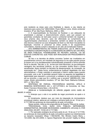 pois receberia as áreas para uma finalidade e, depois, a seu talante as
destinaria para outros fins" (MACHADO, Paulo Affonso Leme. Direito ambiental
brasileiro. 8ª ed. São Paulo: Malheiros, 2000, p. 400).
2. A responsabilidade do Município de fiscalizar o uso adequado da
propriedade e planejar o desenvolvimento urbano, para que possam ser
garantidas condições de bem-estar social e ambiental também diz respeito a
seus próprios atos, devendo, para dar efetividade ao cumprimento das
regulamentações urbanísticas e ambientais, também se abster da prática de
atos lesivos e observar as suas obrigações de fazer ou não fazer insculpidas na
legislação, incluindo aí preservar as áreas verdes e de equipamentos
comunitários, visando cumprir o disposto no art. 225, da Constituição Federal.
ATO ADMINISTRATIVO DO PODER EXECUTIVO. LEI N. 566/10 QUE
AUTORIZOU A DESAFETAÇÃO E A CONCESSÃO DE DIREITO DE USO REAL
DE ÁREA PÚBLICAS. POSSIBILIDADE DE REVISÃO JUDICIAL. LEI DE
EFEITOS CONCRETOS, QUE PODE SER INVALIDADA EM PROCEDIMENTO
COMUM.
As leis e os decretos de efeitos concretos "podem ser invalidados em
procedimentos comuns, em mandado de segurança ou em ação popular porque
já trazem em si os resultaberações individualizadas revestindo a forma anômala
de lei ou decreto. Tais são, p. ex., as leis que criam Município, as que extinguem
vantagens dos servidores públicos, as que concedem anistia fiscal e outras
semelhantes. Assim também os decretos de desapropriação, de nomeação, de
autorização etc.". Desta forma, evidenciando-se qualquer ilegalidade nos atos
administrativos, o Poder Judiciário é autorizado a intervir nestes casos quando
provocado, pois a ele "é permitido perquirir todos os aspectos de legalidade e
legitimidade para descobrir e pronunciar a nulidade do ato administrativo onde
ela se encontre, e seja qua for o artifício que a encubra" (MEIRELLES, Hely
Lopes. Direito administrativo brasileiro. 37ª ed. São Paulo: Malheiros Editores,
2011. p. 766 e 762).
SENTENÇA DE PARCIAL PROCEDÊNCIA MANTIDA. APELO E
REMESSA DESPROVIDOS (AC n. 2011.077456-3, de Concórdia, rel. Des.
Subst. Francisco Oliveira Neto, j. 25-3-2014).
Adota-se a fundamentação do referido julgado como razão de
decidir, in verbis:
1. Antecipo que o voto é no sentido de negar provimento ao apelo e à
remessa.
2. Inicialmente, destaco que, por meio da integração do microssistema
processual coletivo, aplica-se por analogia a primeira parte do art. 19 da Lei n.
4.717/1965 às sentenças de improcedência de ação civil pública.
Nesse sentido, colhe-se da jurisprudência do Superior Tribunal de Justiça:
"PROCESSUAL CIVIL. AÇÃO CIVIL PÚBLICA. IMPROBIDADE
ADMINISTRATIVA. REEXAME NECESSÁRIO. CABIMENTO. APLICAÇ O, POR
ANALOGIA, DO ART. 19 DA LEI 4.717/1965.
1. 'Por aplicação analógica da primeira parte do art. 19 da Lei nº 4.717/65,
as sentenças de improcedência de ação civil pública sujeitam-se indistintamente
ao reexame necessário' (Resp 1.108.542/SC, Rel. Ministro Castro Meira, j.
19.5.2009, Dje 29.5.2009). 2. Agravo Regimental não provido" (AgRg no REsp
Gabinete Des. Jorge Luiz de Borba
 