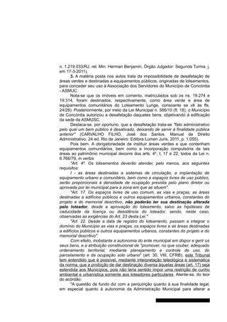 n. 1.219.033/RJ, rel. Min. Herman Benjamin, Órgão Julgador: Segunda Turma, j.
em 17-3-2011).
3. A matéria posta nos autos trata da impossibilidade de desafetação de
áreas verdes e destinadas a equipamentos públicos, originadas de loteamentos,
para conceder seu uso à Associação dos Servidores do Município de Concórdia
- ASMUC.
Nota-se que os imóveis em comento, matriculados sob os ns. 19.274 e
19.314, foram destinados, respectivamente, como área verde e área de
equipamentos comunitários do Loteamento Lunge, consoante se vê às fls.
24/28). Posteriormente, por meio da Lei Municipal n. 566/10 (fl. 18), o Município
de Concórdia autorizou a desafetação daqueles bens, objetivando à edificação
da sede da ASMUSC.
Destaca-se, por oportuno, que a desafetação trata-se "fato administrativo
pelo qual um bem público é desativado, deixando de servir à finalidade pública
anterior" (CARVALHO FILHO, José dos Santos. Manual de Direito
Administrativo. 24 ed. Rio de Janeiro: Editora Lumen Juris, 2011, p. 1.055).
Pois bem. A obrigatoriedade de instituir áreas verdes e que contenham
equipamentos comunitários, bem como a incorporação compulsória de tais
áreas ao patrimônio municipal decorre dos arts. 4º, I, 17 e 22, todos da Lei n.
6.766/79, in verbis
"Art. 4º. Os loteamentos deverão atender, pelo menos, aos seguintes
requisitos:
I - as áreas destinadas a sistemas de circulação, a implantação de
equipamento urbano e comunitário, bem como a espaços livres de uso público,
serão proporcionais à densidade de ocupação prevista pelo plano diretor ou
aprovada por lei municipal para a zona em que se situem".
"Art. 17. Os espaços livres de uso comum, as vias e praças, as áreas
destinadas a edifícios públicos e outros equipamentos urbanos, constantes do
projeto e do memorial descritivo, não poderão ter sua destinação alterada
pelo loteador, desde a aprovação do loteamento, salvo as hipóteses de
caducidade da licença ou desistência do loteador, sendo, neste caso,
observadas as exigências do Art. 23 desta Lei."
"Art. 22. Desde a data de registro do loteamento, passam a integrar o
domínio do Município as vias e praças, os espaços livres e as áreas destinadas
a edifícios públicos e outros equipamentos urbanos, constantes do projeto e do
memorial descritivo".
Com efeito, inobstante a autonomia do ente municipal em dispor e gerir os
seus bens, e a atribuição constitucional de "promover, no que couber, adequado
ordenamento territorial, mediante planejamento e controle de uso, do
parcelamento e da ocupação solo urbano" (art. 30, VIII, CFRB), este Tribunal
tem entendido que é possível, mediante interpretação teleológica e sistemática
da norma, que a proibição de dar destinação diversa àquelas áreas (art. 17) seja
estendida aos Municípios, pois não teria sentido impor uma restrição de cunho
ambiental e urbanística somente aos loteadores particulares. Atente-se, do teor
do acórdão:
"A questão de fundo diz com a perquirição quanto à sua finalidade legal,
em especial quanto à autonomia da Administração Municipal para alterar a
Gabinete Des. Jorge Luiz de Borba
 