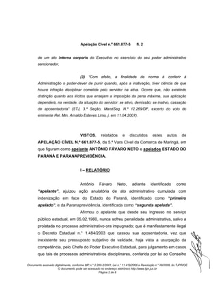Apelação Cível n.º 661.877-5             fl. 2


       de um ato interna corporis do Executivo no exercício do seu poder administrativo
       sancionador.


                                      (3)    “Com efeito, a         finalidade     da norma é          conferir à
       Administração o poder-dever de punir quando, após a inativação, tiver ciência de que
       houve infração disciplinar cometida pelo servidor na ativa. Ocorre que, não existindo
       distinção quanto aos ilícitos que ensejam a imposição da pena máxima, sua aplicação
       dependerá, na verdade, da situação do servidor: se ativo, demissão; se inativo, cassação
       de aposentadoria” (STJ, 3.ª Seção, MandSeg. N.º 12.269/DF, excerto do voto do
       eminente Rel. Min. Arnaldo Esteves Lima, j. em 11.04.2007).




                                      VISTOS,         relatados       e    discutidos       estes     autos      de
       APELAÇÃO CÍVEL N.º 661.877-5, da 5.ª Vara Cível da Comarca de Maringá, em
       que figuram como apelante ANTÔNIO FÁVARO NETO e apelados ESTADO DO
       PARANÁ E PARANAPREVIDÊNCIA.


                                      I – RELATÓRIO


                                      Antônio        Fávaro       Neto,      adiante      identificado       como
       “apelante”, ajuizou ação anulatória de ato administrativo cumulada com
       indenização em face do Estado do Paraná, identificado como “primeiro
       apelado”, e da Paranaprevidência, identificada como “segunda apelada”.
                                      Afirmou o apelante que desde seu ingresso no serviço
       público estadual, em 05.02.1980, nunca sofreu penalidade administrativa, salvo a
       prolatada no processo administrativo ora impugnado; que é manifestamente ilegal
       o Decreto Estadual n.° 1.484/2003 que cassou sua aposentadoria, vez que
       inexistente seu pressuposto subjetivo de validade, haja vista a usurpação da
       competência, pelo Chefe do Poder Executivo Estadual, para julgamento em casos
       que tais de processos administrativos disciplinares, conferida por lei ao Conselho

Documento assinado digitalmente, conforme MP n.° 2.200-2/2001, Lei n.° 11.419/2006 e Resolução n.° 09/2008, do TJPR/OE
                     O documento pode ser acessado no endereço eletrônico http://www.tjpr.jus.br
                                                    Página 2 de 8
 