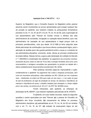 Apelação Cível n.º 661.877-5             fl. 3


       Superior do Magistério; que o Conselho Superior do Magistério emitiu parecer
       aduzindo serem insuficientes as provas apresentadas para ensejar qualquer tipo
       de punição ao apelante; que restaram violados os pressupostos formalísticos
       previstos no art. 71, inc. III, da CF e no art. 75, inc. III, da CE, pois a aprovação da
       sua aposentadoria pelo Tribunal de Contas vincula a eficácia dos atos
       administrativos de concessão, revogação ou cassação desse benefício; que o ato
       administrativo de cassação de sua aposentadoria é ilegal porque viola os
       princípios previdenciários, visto que desde 16.12.1998 já tinha adquirido esse
       direito pelo tempo de contribuição e que houve ofensa a pressuposto lógico, pois a
       aplicação da aludida pena não guarda pertinência entre a causa e o conteúdo do
       ato administrativo-disciplinar, ocorrendo, ainda, ofensa ao princípio constitucional
       da ampla defesa. Nesses termos, pugnou pela declaração de nulidade do Decreto
       n.º 1.484/2003 e condenação dos apelados “ao pagamento dos proventos vencidos,
       acrescidos de juros, esses no valor de 1% ao mês e correção monetária, bem como, juros
       remuneratórios e vantagens concedidas aos aposentados no período em debate até o
       efetivo restabelecimento desse benefício previdenciário” (fls. 02/35).
                                      Pela sentença recorrida julgou-se improcedente a ação,
       condenando-se o apelante “ao pagamento das custas e despesas processuais, bem
       como em honorários advocatícios, estes arbitrados em R$ 1.200,00 (um mil e duzentos
       reais – distribuídos na ordem de 50% para cada um dos réus), (...) em razão do grau
       de zelo do profissional, do lugar de prestação do serviço, da natureza e importância; da
       natureza e importância da causa, o trabalho realizado pelo advogado e o tempo exigido
       para o seu serviço, nos termos do art. 20, § 4.º, do CPC” (fls. 852/860-verso).
                                      Foram interpostos, pelo apelante, os embargos de
       declaração de fls. 865/871, que restaram rejeitados pela decisão de fls. 872/873.
                                      O apelante, em suas razões recursais, repisa as seguintes
       questões a serem apreciadas por este Tribunal: (a) o parecer do Conselho do
       Magistério tem força vinculante; (b) cerceamento de defesa no processo
       administrativo disciplinar; (c) aplicabilidade do art. 75, inc. III, da CE em simetria
       com o art. 71, inc. III, da CF, (d) violação de pressuposto lógico do ato

Documento assinado digitalmente, conforme MP n.° 2.200-2/2001, Lei n.° 11.419/2006 e Resolução n.° 09/2008, do TJPR/OE
                     O documento pode ser acessado no endereço eletrônico http://www.tjpr.jus.br
                                                    Página 3 de 8
 
