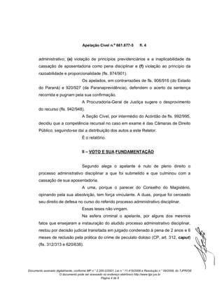 Apelação Cível n.º 661.877-5             fl. 4


       administrativo; (e) violação de princípios previdenciários e a inaplicabilidade da
       cassação de aposentadoria como pena disciplinar e (f) violação ao princípio da
       razoabilidade e proporcionalidade (fls. 874/901).
                                      Os apelados, em contrarrazões de fls. 906/916 (do Estado
       do Paraná) e 920/927 (da Paranaprevidência), defendem o acerto da sentença
       recorrida e pugnam pela sua confirmação.
                                      A Procuradoria-Geral de Justiça sugere o desprovimento
       do recurso (fls. 942/948).
                                      A Seção Cível, por intermédio do Acórdão de fls. 992/995,
       decidiu que a competência recursal no caso em exame é das Câmaras de Direito
       Público, seguindo-se daí a distribuição dos autos a este Relator.
                                      É o relatório.


                                      II – VOTO E SUA FUNDAMENTAÇÃO


                                      Segundo alega o apelante é nulo de pleno direito o
       processo administrativo disciplinar a que foi submetido e que culminou com a
       cassação de sua aposentadoria.
                                      A uma, porque o parecer do Conselho do Magistério,
       opinando pela sua absolvição, tem força vinculante. A duas, porque foi cerceado
       seu direito de defesa no curso do referido processo administrativo disciplinar.
                                      Essas teses não vingam.
                                      Na esfera criminal o apelante, por alguns dos mesmos
       fatos que ensejaram a instauração do aludido processo administrativo disciplinar,
       restou por decisão judicial transitada em julgado condenado à pena de 2 anos e 6
       meses de reclusão pela prática do crime de peculato doloso (CP, art. 312, caput)
       (fls. 312/313 e 620/638).




Documento assinado digitalmente, conforme MP n.° 2.200-2/2001, Lei n.° 11.419/2006 e Resolução n.° 09/2008, do TJPR/OE
                     O documento pode ser acessado no endereço eletrônico http://www.tjpr.jus.br
                                                    Página 4 de 8
 