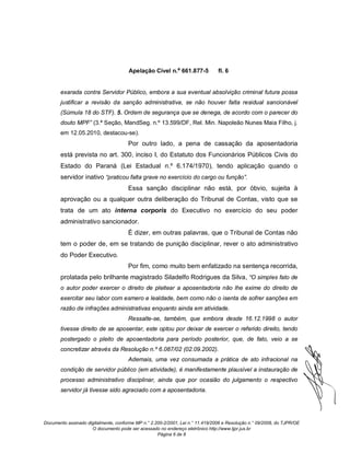 Apelação Cível n.º 661.877-5             fl. 6


       exarada contra Servidor Público, embora a sua eventual absolvição criminal futura possa
       justificar a revisão da sanção administrativa, se não houver falta residual sancionável
       (Súmula 18 do STF). 5. Ordem de segurança que se denega, de acordo com o parecer do
       douto MPF” (3.ª Seção, MandSeg. n.º 13.599/DF, Rel. Min. Napoleão Nunes Maia Filho, j.
       em 12.05.2010, destacou-se).
                                      Por outro lado, a pena de cassação da aposentadoria
       está prevista no art. 300, inciso I, do Estatuto dos Funcionários Públicos Civis do
       Estado do Paraná (Lei Estadual n.º 6.174/1970), tendo aplicação quando o
       servidor inativo “praticou falta grave no exercício do cargo ou função”.
                                      Essa sanção disciplinar não está, por óbvio, sujeita à
       aprovação ou a qualquer outra deliberação do Tribunal de Contas, visto que se
       trata de um ato interna corporis do Executivo no exercício do seu poder
       administrativo sancionador.
                                      É dizer, em outras palavras, que o Tribunal de Contas não
       tem o poder de, em se tratando de punição disciplinar, rever o ato administrativo
       do Poder Executivo.
                                      Por fim, como muito bem enfatizado na sentença recorrida,
       prolatada pelo brilhante magistrado Siladelfo Rodrigues da Silva, “O simples fato de
       o autor poder exercer o direito de pleitear a aposentadoria não lhe exime do direito de
       exercitar seu labor com esmero e lealdade, bem como não o isenta de sofrer sanções em
       razão de infrações administrativas enquanto ainda em atividade.
                                      Ressalte-se, também, que embora desde 16.12.1998 o autor
       tivesse direito de se aposentar, este optou por deixar de exercer o referido direito, tendo
       postergado o pleito de aposentadoria para período posterior, que, de fato, veio a se
       concretizar através da Resolução n.º 6.087/02 (02.09.2002).
                                      Ademais, uma vez consumada a prática de ato infracional na
       condição de servidor público (em atividade), é manifestamente plausível a instauração de
       processo administrativo disciplinar, ainda que por ocasião do julgamento o respectivo
       servidor já tivesse sido agraciado com a aposentadoria.




Documento assinado digitalmente, conforme MP n.° 2.200-2/2001, Lei n.° 11.419/2006 e Resolução n.° 09/2008, do TJPR/OE
                     O documento pode ser acessado no endereço eletrônico http://www.tjpr.jus.br
                                                    Página 6 de 8
 
