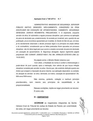 Apelação Cível n.º 661.877-5             fl. 7


                                      ‘ADMINISTRATIVO. MANDADO DE SEGURANÇA. SERVIDOR
       PÚBLICO        INATIVO.       DEMISSÃO.         NÃO-CABIMENTO.             CONVERSÃO           DA     PENA
       DISCIPLINAR EM CASSAÇÃO DE APOSENTADORIA. CABIMENTO. SEGURANÇA
       DENEGADA. AGRAVO REGIMENTAL PREJUDICADO. 1. O impetrante, enquanto
       servidor da ativa, foi submetido a regular processo disciplinar, que culminou na aplicação
       de pena de demissão que, posteriormente, foi anulada por incabível, pois, quando de sua
       publicação, já se encontrava aposentado por invalidez. 2. Diante do fato de que, em tese,
       já foi devidamente observado o devido processo legal e os princípios da ampla defesa
       e do contraditório, considerando que as faltas praticadas foram apuradas em processo
       disciplinar, não há óbice legal para que ocorra a simples conversão da pena de demissão
       em cassação de aposentadoria. 3. Segurança denegada. Agravo regimental julgado
       prejudicado’ (MS 12269/DF, 2006/0211908-7, Rel. Min. ARNALDO ESTEVES LIMA, DJ:
       14.05.2007).
                                      No julgado acima, o Ministro Relator observou que:
                                      ‘Com efeito, a finalidade da norma é conferir à Administração o
       poder-dever de punir quando, após a inativação, tiver ciência de que houve infração
       disciplinar cometida pelo servidor na ativa. Ocorre que, não existindo distinção quanto aos
       ilícitos que ensejam a imposição da pena máxima, sua aplicação dependerá, na verdade,
       da situação do servidor: se ativo, demissão; se inativo, cassação de aposentadoria” (fls.
       858-verso?859-verso).
                                      Não ocorreu, portanto, violação a nenhum princípio
       previdenciário,         nem      mesmo         aos     princípios       da       razoabilidade       e    da
       proporcionalidade.
                                      Nessas condições, impõe-se negar provimento ao recurso.
                                      É como voto.


                                      III – DISPOSITIVO


                                       ACORDAM os magistrados integrantes da Quinta
       Câmara Cível do Tribunal de Justiça do Estado do Paraná, por unanimidade
       de votos, em negar provimento ao recurso.

Documento assinado digitalmente, conforme MP n.° 2.200-2/2001, Lei n.° 11.419/2006 e Resolução n.° 09/2008, do TJPR/OE
                     O documento pode ser acessado no endereço eletrônico http://www.tjpr.jus.br
                                                    Página 7 de 8
 