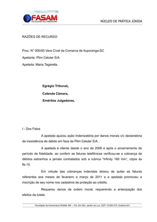 NÚCLEO DE PRÁTICA JÚRIDA

RAZÕES DE RECURSO

Proc. N° 000/00 Vara Cível da Comarca de Ituporanga-SC
Apelante: Plim Celular S/A
Apelada: Maria Tagarella.

Egrégio Tribunal,
Colenda Câmara,
Eméritos Julgadores,

I - Dos Fatos
A apelada ajuizou ação Indenizatória por danos morais c/c declaratória
de inexistência de débito em face de Plim Celular S/A.
A apelada é cliente desde o ano de 2006 e após o encerramento do
período de fidelidade, ao conferir as faturas telefônicas verificou-se a cobrança de
débitos estranhos e jamais contratados sob a rubrica “Infinity 160 min”, cópia às
fls.10.
Em virtude das cobranças indevidas deixou de quitar as faturas
referentes aos meses de fevereiro e março de 2011 e a apelada promoveu a
inscrição de seu nome nos cadastros de proteção ao crédito.
Requereu danos de ordem moral, requerendo a antecipação dos
efeitos da tutela.
Faculdade Sul-Americana FASAM, BR – 153, Km 502, Jardim da Luz, CEP: 74.850-370, Goiânia-GO

 