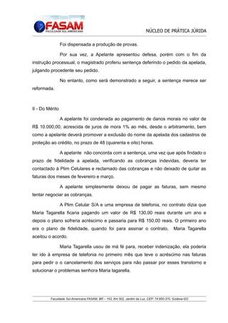 NÚCLEO DE PRÁTICA JÚRIDA
Foi dispensada a produção de provas.
Por sua vez, a Apelante apresentou defesa, porém com o fim da
instrução processual, o magistrado proferiu sentença deferindo o pedido da apelada,
julgando procedente seu pedido.
No entanto, como será demonstrado a seguir, a sentença merece ser
reformada.

II - Do Mérito
A apelante foi condenada ao pagamento de danos morais no valor de
R$ 10.000,00, acrescida de juros de mora 1% ao mês, desde o arbitramento, bem
como a apelante deverá promover a exclusão do nome da apelada dos cadastros de
proteção ao crédito, no prazo de 48 (quarenta e oito) horas.
A apelante não concorda com a sentença, uma vez que após findado o
prazo de fidelidade a apelada, verificando as cobranças indevidas, deveria ter
contactado à Plim Celulares e reclamado das cobranças e não deixado de quitar as
faturas dos meses de fevereiro e março.
A apelante simplesmente deixou de pagar as faturas, sem mesmo
tentar negociar as cobranças.
A Plim Celular S/A e uma empresa de telefonia, no contrato dizia que
Maria Tagarella ficaria pagando um valor de R$ 130,00 reais durante um ano e
depois o plano sofreria acréscimo e passaria para R$ 150,00 reais. O primeiro ano
era o plano de fidelidade, quando foi para assinar o contrato,

Maria Tagarella

aceitou o acordo.
Maria Tagarella usou de má fé para, receber indenização, ela poderia
ter ido à empresa de telefonia no primeiro mês que teve o acréscimo nas faturas
para pedir o o cancelamento dos serviços para não passar por esses transtorno e
solucionar o problemas senhora Maria tagarella.

Faculdade Sul-Americana FASAM, BR – 153, Km 502, Jardim da Luz, CEP: 74.850-370, Goiânia-GO

 