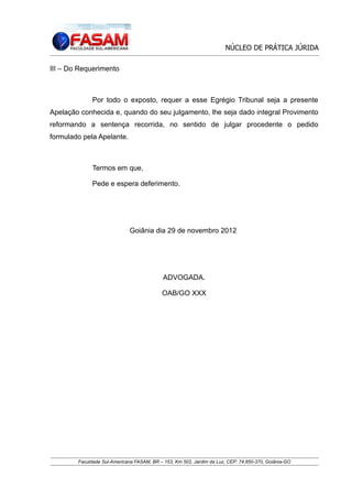 NÚCLEO DE PRÁTICA JÚRIDA
III – Do Requerimento

Por todo o exposto, requer a esse Egrégio Tribunal seja a presente
Apelação conhecida e, quando do seu julgamento, lhe seja dado integral Provimento
reformando a sentença recorrida, no sentido de julgar procedente o pedido
formulado pela Apelante.

Termos em que,
Pede e espera deferimento.

Goiânia dia 29 de novembro 2012

ADVOGADA.
OAB/GO XXX

Faculdade Sul-Americana FASAM, BR – 153, Km 502, Jardim da Luz, CEP: 74.850-370, Goiânia-GO

 