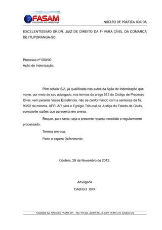 NÚCLEO DE PRÁTICA JÚRIDA
EXCELENTÍSSIMO SR.DR. JUIZ DE DIREITO DA 1º VARA CÍVEL DA COMARCA
DE ITUPORANGA-SC.

Processo nº 000/00
Ação de Indenização.

Plim celular S/A, já qualificada nos autos da Ação de Indenização que
move, por meio de seu advogado, nos termos do artigo 513 do Código de Processo
Cível, vem perante Vossa Excelência, não se conformando com a sentença de fls.
99/02 da mesma, APELAR para o Egrégio Tribunal de Justiça do Estado de Goiás,
consoante razões que apresenta em anexo.
Requer, para tanto, seja o presente recurso recebido e regularmente
processado.
Termos em que,
Pede e espera Deferimento.

Goiânia, 29 de Novembro de 2012.

Advogada
OAB/GO XXX

Faculdade Sul-Americana FASAM, BR – 153, Km 502, Jardim da Luz, CEP: 74.850-370, Goiânia-GO

 