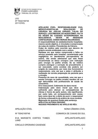 L DE JU
                                                                                      NA




                                                                                 U



                                                                                                 ST
                                                                             TR I B




                                                                                                     IÇ A
      ESTADO DO RIO GRANDE DO SUL
      PODER JUDICIÁRIO
      TRIBUNAL DE JUSTIÇA
                                                                                           RS
LPO
Nº 70042169748
2011/CÍVEL

                            APELAÇÃO CÍVEL. RESPONSABILIDADE CIVIL
                            MÉDICO-HOSPITALAR.           REALIZAÇÃO        DE
                            CIRURGIA NO JOELHO ERRADO. FALHA DO
                            SERVIÇO. LEGITIMIDADE DO NOSOCÔMIO. FALTA
                            DO DEVER DE CUIDADO EXTERIORIZADO NA
                            NEGLIGÊNCIA.        DEVER       DE      INDENIZAR
                            CONFIGURADO. DANOS MORAIS MAJORADOS.
                            A responsabilidade do estabelecimento hospitalar,
                            mesmo sendo objetiva, é vinculada à comprovação
                            da culpa do médico. Precedentes da Câmara.
                            Culpa do médico pelo ocorrido que decorre do
                            próprio acordo entabulado com a autora.
                            Hipótese em que restou comprovada a falha no
                            serviço prestado pelo hospital, caracterizada pela
                            negligência no atendimento pré-operatório da
                            autora, não sendo admissível que esta fosse
                            encaminhada ao bloco cirúrgico com indicação
                            para cirurgia no joelho errado. Se ao médico
                            cumpria averiguar a correção do procedimento a
                            ser executado, outra conduta não poderia ser
                            exigida do nosocômio, por meio dos funcionários
                            responsáveis, uma vez que a estes é atribuída a
                            realização da correta preparação do paciente para
                            a cirurgia.
                            Presença do nexo de causalidade, uma vez que o
                            evento (cirurgia no joelho errado) resultou de um
                            agir descuidado dos profissionais de saúde do
                            nosocômio.
                            Erro inescusável. Cabimento do dano moral.
                            Indenização pelo dano moral que deve ser
                            suficiente para atenuar as conseqüências da
                            ofensa à honra da parte autora, não significando,
                            por outro lado, um enriquecimento sem causa,
                            bem como deve ter o efeito de punir o responsável
                            de forma a dissuadi-lo da prática de nova conduta.
                            Majoração do quantum fixado pela sentença.
                            APELO DA AUTORA PROVIDO.
                            NEGADO PROVIMENTO AO APELO DO RÉU.

APELAÇÃO CÍVEL                                          NONA CÂMARA CÍVEL

Nº 70042169748                                 COMARCA DE CAXIAS DO SUL

EVA MARISETE CORTES THIBES                               APELANTE/APELADO
LAND

CIRCULO OPERARIO CAXIENSE                                APELANTE/APELADO
                                                                            1
 