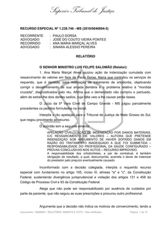 Superior Tribunal de Justiça

RECURSO ESPECIAL Nº 1.238.746 - MS (2010/0046894-5)

RECORRENTE             :   PAULO DORSA
ADVOGADO               :   JOSÉ DO COUTO VIEIRA PONTES
RECORRIDO              :   ANA MARIA MARÇAL ALVES
ADVOGADO               :   SINARA ALESSIO PEREIRA

                                            RELATÓRIO


               O SENHOR MINISTRO LUIS FELIPE SALOMÃO (Relator):
             1. Ana Maria Marçal Alves ajuizou ação de indenização cumulada com
ressarcimento de valores em face de Paulo Dorsa. Narra que contratou os serviços do
requerido, que é dentista, para realização de tratamento de ortodontia, objetivando
corrigir o desalinhamento de sua arcada dentária e o problema relativo à "mordida
cruzada", diagnosticados pelo réu. Afirma que o demandado não cumpriu o pactuado,
além de extrair-lhe dois dentes sadios, cuja falta veio a lhe causar perda óssea.
            O Juízo da 5ª Vara Cível de Campo Grande - MS julgou parcialmente
procedentes os pedidos formulados na inicial.
            Interpôs o réu apelação para o Tribunal de Justiça de Mato Grosso do Sul,
que negou provimento ao recurso.
               O acórdão tem a seguinte ementa:
                     APELAÇÃO CÍVEL – AÇÃO DE INDENIZAÇÃO POR DANOS MATERIAIS,
                     C/C RESSARCIMENTO DE VALORES – AUTORA QUE PRETENDE
                     INDENIZAÇÃO SOB ARGUMENTO DE HAVER SOFRIDO DANOS EM
                     RAZÃO DO TRATAMENTO INADEQUADO A QUE FOI SUBMETIDA –
                     RESPONSABILIDADE DO PROFISSIONAL DA SAÚDE CONFIGURADO –
                     PROVAS CONCLUSIVAS NOS AUTOS – RECURSO IMPROVIDO.
                     A responsabilidade dos ortodontistas, a par de contratual, é também
                     obrigação de resultado, a qual, descumprida, acarreta o dever de indenizar
                     do prestador pelo prejuízo eventualmente causado.

             Inconformado com a decisão colegiada, interpôs o requerido recurso
especial com fundamento no artigo 105, inciso III, alíneas "a" e "c", da Constituição
Federal, sustentando divergência jurisprudencial e violação dos artigos 131 e 458 do
Código de Processo Civil e 93 da Constituição Federal.
             Alega que não pode ser responsabilizado por ausência de cuidados por
parte da paciente, que não seguiu as suas prescrições e procurou outro profissional.


               Argumenta que a decisão não indica os motivos de convencimento, tendo a
Documento: 18266893 - RELATÓRIO, EMENTA E VOTO - Site certificado               Página 1 de 15
 