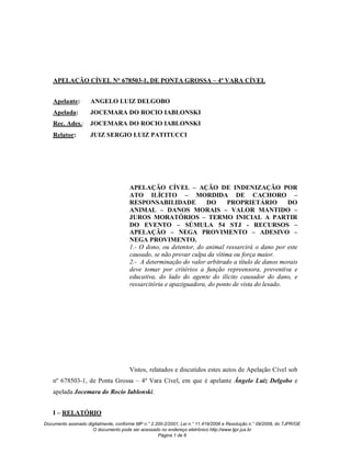 APELAÇÃO CÍVEL N° 678503-1, DE PONTA GROSSA – 4ª VARA CÍVEL


    Apelante:        ANGELO LUIZ DELGOBO
    Apelada:         JOCEMARA DO ROCIO IABLONSKI
    Rec. Ades.: JOCEMARA DO ROCIO IABLONSKI
    Relator:         JUIZ SERGIO LUIZ PATITUCCI




                                       APELAÇÃO CÍVEL – AÇÃO DE INDENIZAÇÃO POR
                                       ATO ILÍCITO – MORDIDA DE CACHORO –
                                       RESPONSABILIDADE             DO      PROPRIETÁRIO          DO
                                       ANIMAL – DANOS MORAIS – VALOR MANTIDO –
                                       JUROS MORATÓRIOS – TERMO INICIAL A PARTIR
                                       DO EVENTO – SÚMULA 54 STJ - RECURSOS –
                                       APELAÇÃO – NEGA PROVIMENTO – ADESIVO –
                                       NEGA PROVIMENTO.
                                       1.- O dono, ou detentor, do animal ressarcirá o dano por este
                                       causado, se não provar culpa da vítima ou força maior.
                                       2.- A determinação do valor arbitrado a título de danos morais
                                       deve tomar por critérios a função repreensora, preventiva e
                                       educativa, do lado do agente do ilícito causador do dano, e
                                       ressarcitória e apaziguadora, do ponto de vista do lesado.




                                       Vistos, relatados e discutidos estes autos de Apelação Cível sob
    nº 678503-1, de Ponta Grossa – 4ª Vara Cível, em que é apelante Ângelo Luiz Delgobo e
    apelada Jocemara do Rocio Iablonski.


    I – RELATÓRIO
Documento assinado digitalmente, conforme MP n.° 2.200-2/2001, Lei n.° 11.419/2006 e Resolução n.° 09/2008, do TJPR/OE
                     O documento pode ser acessado no endereço eletrônico http://www.tjpr.jus.br
                                                    Página 1 de 6
 