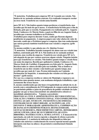 "É motorista. Trabalhou para empresa MV & S usando seu veículo. Não
lembra de ter assinado nenhum contrato. Era realizado transporte escolar
na área rural. Transferiu seu veículo (uma Kombi)
para MV & S. Não lembra quanto tempo perdurou a transferência, mas
acredita que foi mais do que 6 meses. A transferência foi feita para o fim de
licitação, pelo que se recorda. O pagamento era realizado pelo Sr. Augusto
Stosk. Conheceu o Sr Marcio Stosk, o qual era filho do seu Augusto Stosk, e
acredita que o mesmo trabalhava na Prefeitura.
Trabalhou para empresa durante 4 anos, sendo que ficaram algumas
pendências no pagamento. A empresa pagava um valor abaixo do valor de
mercado, sendo que a Prefeitura pagava a empresa. Que tem conhecimento
que outras pessoas também transferiram seus veículos a empresa. (grifo
nosso).
No mesmo sentido é o que aduziu em o Sr. Quirino Svenar:
"É motorista. Trabalhou fazendo transporte de aluno com seu veículo (um
ônibus), contratado pela MV & S. Não lembra de ter assinado nenhum
contrato, mas recebia da empresa. Transferiu seu veículo para MV & S,
sob alegação de que por ventura ocorresse algum veículo. Ninguém insistiu
para que transferisse os veículos. Não lembra quanto tempo o veículo ficou
em nome da empresa. Recebia por quilometro rodado. Conheceu o Sr.
Marcos Stosk (de Curitiba). O pagamento era feito pelo Sr. Augusto Stosk.
Recebeu todos os valores devidos pelo seu trabalho. Não se lembra se
transferiu um ou dois veículos e não lembra por quanto tempo, mas
acredita que por mais de 1 ano. Prestou informações na Comissão
Parlamentar de Inquérito. A manutenção dos veículos era feita por ele
mesmo". (grifo nosso).
Por sua vez, a empresa recebia os valores do Município e repassava aos
motoristas uma quantia menor, sem nenhuma obrigação trabalhista, o que
certamente lhe trouxe lucros.
E, mesmo considerando que não houve irregularidade na atitude da ré, de
acordo com o entendimento do STJ independe de comprovação de prejuízo
ao patrimônio público o juízo de procedência do pedido veiculado em ação
popular em que se busca desconstituir ato administrativo ofensivo à
moralidade administrativa. Vejamos o precedente:
PROCESSUAL CIVIL E ADMINISTRATIVO. RECURSO ESPECIAL.
VIOLAÇÃO A NORMA CONSTITUCIONAL. NÃO-CONHECIMENTO.
OFENSA AO ART. 535 DO CPC. INEXISTÊNCIA DE OMISSÃO,
CONTRADIÇÃO OU OBSCURIDADE. AÇÃO POPULAR. ATO
OFENSIVO À MORALIDADE ADMINISTRATIVA. COMPROVAÇÃO
DE DANO AO PATRIMÔNIO PÚBLICO. DESNECESSIDADE.
LICITAÇÃO DESERTA. PROCEDIMENTO CABÍVEL. HONORÁRIOS
ADVOCATÍCIOS. GRAU DE SUCUMBIMENTO. QUANTIA
IRRISÓRIA. MATÉRIA FÁTICA. SÚMULA 07/STJ. 1. É insuscetível de
apreciação, em sede de recurso especial, a alegação de ofensa a preceito
constitucional. 2. A ausência de indicação dos dispositivos tidos por
violados não autoriza o conhecimento do recurso especial mesmo quando
interposto com base na alínea c do permissivo constitucional (Súmula
284/STF).
 