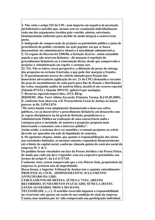3. Não viola o artigo 535 do CPC, nem importa em negativa de prestação
jurisdicional o acórdão que, mesmo sem ter examinado individualmente
cada um dos argumentos trazidos pelo vencido, adotou, entretanto,
fundamentação suficiente para decidir de modo integral a controvérsia
posta.
4. Independe da comprovação de prejuízo ao patrimônio público o juízo de
procedência do pedido veiculado em ação popular em que se busca
desconstituir ato administrativo ofensivo à moralidade administrativa.
5. No regime do Decreto-lei 2300/86, a licitação deserta - assim entendida
aquela a que não acorrem licitantes - dá margem à repetição do
procedimento licitatório ou à contratação direta, desde que comprovado o
prejuízo à Administração em repetir o certame (art.
22, VI). Não se tolera, nessa perspectiva, a dilatação do prazo de entrega
das propostas no certame frustrado, o que pode dar margem a fraudes.
6. O questionamento acerca do critério adotado para fixação dos
honorários advocatícios (aplicação do art. 21 do CPC) demanda o reexame
do grau de sucumbimento de cada parte para fins de fixação e distribuição
da verba, ensejando análise de matéria fática, incabível em recurso especial
(Súmula 07/STJ e Súmula 389/STF, aplicável por analogia).
7. Recursos especiais improvidos. (STJ, REsp.
582030/DF, Min. Teori Albino Zavascki, Primeira Turma, D.J 03.05.2005).
E, conforme bem observou a D. Procuradoria Geral de Justiça ao lançar
parecer às fls. 2.070/2.074:
"De outra banda resta amplamente demonstrado o dano aos cofres
públicos, vez ao desenvolver o procedimento licitatório em desacordo com
as regras disciplinares na lei geral de licitação, prejudicou-se a
Administração Pública na realização de uma concorrência sadia e
vantajosa para a sociedade, de maneira a propiciar proposta mais
interessante e consoante com o interesse público".
Assim sendo, a sentença deve ser mantida e eventuais prejuízos ao erário
deverão ser apurados em sede de liquidação de sentença.
6. Os apelantes alegam, ainda, que quanto à responsabilização dos sócios
nas sociedades limitadas, os mesmos somente respondem financeiramente
até o limite do capital social, conforme cláusula quinta do contrato social da
empresa M. V & S.
Os pedidos foram vinculados em face da Pessoa Jurídica e da Pessoa Física,
de modo que cada um deve responder com seu respectivo patrimônio, nos
termos do artigo 6°, da Lei 4.717/65.
Conforme visto, restou comprovado que o réu Márcio Stak, proprietário da
empresa ré, praticou atos de improbidade.
Dessa forma, o Superior Tribunal de Justiça tem o seguinte entendimento:
PROCESSUAL CIVIL. ADMINISTRATIVO. JULGAMENTO
ANTECIPADO DA LIDE.
CERCEAMENTO DE DEFESA. SÚMULA 7/STJ. ARESTO
RECORRIDO. FUNDAMENTO INATACADO. SÚMULA 283/STF.
LESÃO AO ERÁRIO. PROVA DO DANO.
NECESSIDADE. (...) 2. O acórdão recorrido imputou a responsabilidade
ao recorrente não apenas em razão de sua condição de sócio da empresa
Contas, mas também por ter sido comprovada sua participação individual
 