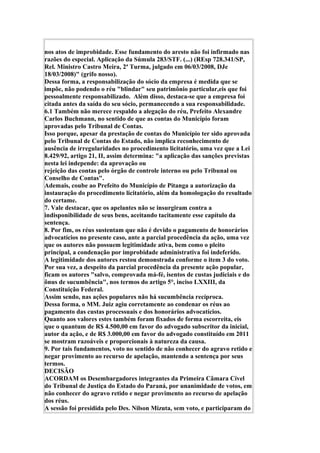 nos atos de improbidade. Esse fundamento do aresto não foi infirmado nas
razões do especial. Aplicação da Súmula 283/STF. (...) (REsp 728.341/SP,
Rel. Ministro Castro Meira, 2ª Turma, julgado em 06/03/2008, DJe
18/03/2008)" (grifo nosso).
Dessa forma, a responsabilização do sócio da empresa é medida que se
impõe, não podendo o réu "blindar" seu patrimônio particular,eis que foi
pessoalmente responsabilizado. Além disso, destaca-se que a empresa foi
citada antes da saída do seu sócio, permanecendo a sua responsabilidade.
6.1 Também não merece respaldo a alegação do réu, Prefeito Alexandre
Carlos Buchmann, no sentido de que as contas do Município foram
aprovadas pelo Tribunal de Contas.
Isso porque, apesar da prestação de contas do Município ter sido aprovada
pelo Tribunal de Contas do Estado, não implica reconhecimento de
ausência de irregularidades no procedimento licitatório, uma vez que a Lei
8.429/92, artigo 21, II, assim determina: "a aplicação das sanções previstas
nesta lei independe: da aprovação ou
rejeição das contas pelo órgão de controle interno ou pelo Tribunal ou
Conselho de Contas".
Ademais, coube ao Prefeito do Município de Pitanga a autorização da
instauração do procedimento licitatório, além da homologação do resultado
do certame.
7. Vale destacar, que os apelantes não se insurgiram contra a
indisponibilidade de seus bens, aceitando tacitamente esse capítulo da
sentença.
8. Por fim, os réus sustentam que não é devido o pagamento de honorários
advocatícios no presente caso, ante a parcial procedência da ação, uma vez
que os autores não possuem legitimidade ativa, bem como o pleito
principal, a condenação por improbidade administrativa foi indeferido.
A legitimidade dos autores restou demonstrada conforme o item 3 do voto.
Por sua vez, a despeito da parcial procedência da presente ação popular,
ficam os autores "salvo, comprovada má-fé, isentos de custas judiciais e do
ônus de sucumbência", nos termos do artigo 5°, inciso LXXIII, da
Constituição Federal.
Assim sendo, nas ações populares não há sucumbência recíproca.
Dessa forma, o MM. Juiz agiu corretamente ao condenar os réus ao
pagamento das custas processuais e dos honorários advocatícios.
Quanto aos valores estes também foram fixados de forma escorreita, eis
que o quantum de R$ 4.500,00 em favor do advogado subscritor da inicial,
autor da ação, e de R$ 3.000,00 em favor do advogado constituído em 2011
se mostram razoáveis e proporcionais à natureza da causa.
9. Por tais fundamentos, voto no sentido de não conhecer do agravo retido e
negar provimento ao recurso de apelação, mantendo a sentença por seus
termos.
DECISÃO
ACORDAM os Desembargadores integrantes da Primeira Câmara Cível
do Tribunal de Justiça do Estado do Paraná, por unanimidade de votos, em
não conhecer do agravo retido e negar provimento ao recurso de apelação
dos réus.
A sessão foi presidida pelo Des. Nilson Mizuta, sem voto, e participaram do
 