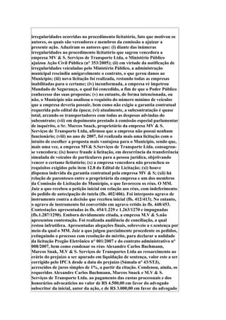 irregularidades ocorridas no procedimento licitatório, fato que motivou os
autores, os quais são vereadores e membros da comissão a ajuizar a
presente ação. Aduziram os autores que: (i) diante das inúmeras
irregularidades no procedimento licitatório que sagrou vencedora a
empresa MV & S. Serviços de Transporte Ltda, o Ministério Público
ajuizou Ação Civil Pública (n° 353/2005); (ii) em virtude da notificação de
irregularidades veiculadas pelo Ministério Público, a administração
municipal rescindiu amigavelmente o contrato, o que gerou danos ao
Município; (iii) nova licitação foi realizada, restando todas as empresas
inabilitadas para o certame; (iv) inconformada, a empresa ré impetrou
Mandado de Segurança, o qual foi concedido, a fim de que o Poder Público
conhecesse das suas propostas; (v) no entanto, de forma intencionada, ou
não, o Município não analisou o requisito do número mínimo de veículos
que a empresa deveria possuir, bem como não exigiu a garantia contratual
requerida pelo edital da época; (vi) atualmente, a subcontratação é quase
total, arcando os transportadores com todas as despesas advindas do
subcontrato; (vii) em depoimento prestado à comissão especial parlamentar
de inquérito, o Sr. Marcos Snack, proprietário da empresa MV & S.
Serviços de Transporte Ltda, afirmou que a empresa não possui nenhum
funcionário; (viii) no ano de 2007, foi realizada mais uma licitação com o
intuito de escolher a proposta mais vantajosa para o Município, sendo que,
mais uma vez, a empresa MV& S.Serviços de Transporte Ltda. consagrou-
se vencedora; (ix) houve fraude à licitação, em decorrência da transferência
simulada de veículos de particulares para a pessoa jurídica, objetivando
vencer o certame licitatório; (x) a empresa vencedora não preencheu os
requisitos exigidos pelo item 12.8 do Edital de Licitação; (xi) houve
dispensa indevida da garantia contratual pela empresa MV & S; (xii) há
relação de parentesco entre o proprietário da empresa e um dos membros
da Comissão de Licitação do Município, o que favoreceu os réus. O MM.
Juiz a quo recebeu a petição inicial em relação aos réus, com indeferimento
do pedido de antecipação de tutela (fls. 402/406). Foi interposto agravo de
instrumento contra a decisão que recebeu inicial (fls. 412/413). No entanto,
o agravo de instrumento foi convertido em agravo retido às fls. 448/453.
Contestações apresentadas às fls. 454/1.229 e 1.263/1270 e impugnadas
(fls.1.287/1290). Embora devidamente citada, a empresa M.V & S.não
apresentou contestação. Foi realizada audiência de conciliação, a qual
restou infrutífera. Apresentadas alegações finais, sobreveio a r.sentença por
meio da qual o MM. Juiz a quo julgou parcialmente procedente os pedidos,
extinguindo o processo com resolução do mérito, para declarar a nulidade
da licitação Pregão Eletrônico n° 001/2007 e do contrato administrativo n°
008/2007, bem como condenar os réus Alexandre Carlos Buchmann,
Marcos Snak, M.V & S. Serviços de Transportes Ltda ao ressarcimento ao
erário do prejuízo a ser apurado em liquidação de sentença, valor este a ser
corrigido pelo IPCA desde a data do prejuízo (Súmula n° 43/STJ),
acrescidos de juros simples de 1%, a partir da citação. Condenou, ainda, os
requeridos Alexandre Carlos Buchmann, Marcos Snack e M.V & S.
Serviços de Transporte Ltda. ao pagamento das custas processuais e dos
honorários advocatícios no valor de R$ 4.500,00 em favor do advogado
subscritor da inicial, autor da ação, e de R$ 3.000,00 em favor do advogado
 