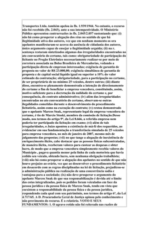 Transportes Ltda. também apelou às fls. 1.939/1944. No entanto, o recurso
não foi recebido (fls. 2.043), ante a sua intempestividade. O Ministério
Público apresentou contrarrazões às fls. 2.045/2.057 sustentando que: (i)
não há como prosperar a alegação dos réus no sentido de que há
ilegitimidade ativa dos autores, vez que em nenhum momento os ora
apelantes manifestaram-se acerca da ausência de cidadania dos autores,
único argumento capaz de ensejar a ilegitimidade arguida; (ii) na r.
sentença restaram sintetizados algumas das irregularidades encontradas no
ato convocatório do certame, tais como: obrigatoriedade de participação do
licitante no Pregão Eletrônico necessariamente realizar-se por meio de
corretora associada na Bolsa Brasileira de Mercadorias, vedando a
participação direta de empresas interessadas; exigência de garantia de
proposta no valor de R$ 23.000,00; exigência simultânea de garantia de
proposta e de capital social líquido igual ou superior a 10% do valor
estimado da contratação; obrigatoriedade, para a participação no certame,
de ser proprietário de no mínimo 25 veículos, dentre outras; (iii) diante
disso, encontra-se plenamente demonstrada a intenção de direcionamento
do certame a fim de beneficiar a empresa vencedora, constituindo, assim,
motivo suficiente para a decretação da nulidade do certame e, por
consequência, do contrato administrativo; (iv) além das irregularidades
encontradas no ato convocatório do certame, observam-se outras
ilegalidades cometidas durante o desenvolvimento do procedimento
licitatório, assim como na execução do contrato; (v) restou demonstrado
que o apelante Marcos Snak, representante legal da empresa vencedora do
certame, é tio de Marcio Stoski, membro da comissão de licitação.Desse
modo, nos termos do artigo 9°, da Lei 8.666, a referida empresa nem
poderia ter participado da licitação em exame; (vi) além de tais
irregularidades, o Juízo apontou a existência de má-fé dos requeridos, ao
evidenciar em sua fundamentação a transferência simulada de 25 veículos
para empresa vencedora, no mês de janeiro de 2007, mesmo mês de
julgamento das propostas; (vii) no que tange a alegação de inexistência de
enriquecimento ilícito, cabe destacar que as pessoas físicas subcontratadas,
de maneira ilícita, receberam valores para custear as despesas e obter
lucro, de modo que a empresa vencedora simplesmente recebia valores do
Município , pagava quantia menor pela linha de cada motorista que havia
cedido seu veículo, obtendo lucro, sem nenhuma obrigação trabalhista;
(viii) não há como prosperar a alegação dos apelantes no sentido de que não
houve prejuízo ao erário, vez que ao desenvolver o procedimento licitatório
em desacordo com as regras disciplinadas na lei de licitação, prejudicou-se
a administração pública na realização de uma concorrência sadia e
vantajosa para a sociedade; (ix) não deve prosperar o argumento do
apelante Marcos Snak de que sua responsabilização é devida até o limite
das cotas integralizadas, pois os pedidos foram veiculados em face da
pessoa jurídica e da pessoa física de Marcos Snak, tendo em vista que
coexistem a responsabilidade da pessoa física e da pessoa jurídica,
respondendo cada qual com seu patrimônio, nos termos do artigo 6°, da Lei
4.717/65. A D. Procuradoria Geral de Justiça opinou pelo conhecimento e
não provimento do recurso. É o relatório. VOTO E SEUS
FUNDAMENTOS: 1. O agravo retido não foi reiterado nas razões de
 