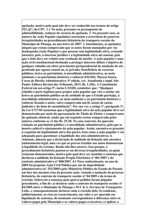apelação, motivo pelo qual não deve ser conhecido nos termos do artigo
523, §1º, do CPC. 1.1 No mais, presentes os pressupostos de
admissibilidade, conheço do recurso de apelação. 2. No presente caso, os
autores da Ação Popular (apelados) sustentam a ocorrência de possíveis
irregularidades no procedimento licitatório do transporte escolar do
Município de Pitanga, no ano letivo de 2007. 3. Inicialmente, os apelantes
alegam que restou comprovado que os autos foram manejados por via
inadequada (Ação Popular) e por pessoas sem legitimidade ativa, restando
ausentes, pois, o interesse jurídico e a legitimidade ativa ad causam, pelo
que o feito deve ser extinto sem resolução do mérito. A ação popular é uma
ação civil constitucional destinada a proteger interesse difuso e objetivo de
qualquer cidadão em obter provimento jurisprudencial de anulação de ato
praticado por agente estatal ou, se privado, beneficiário de recursos
públicos, lesivo ao patrimônio, à moralidade administrativa, ao meio
ambiente e ao patrimônio histórico e cultural (FILHO, Marçal Justen.
Curso de Direito Administrativo, 9ª edição, ver. Atualizada e ampl. São
Paulo: Editora Revista dos Tribunais, 2013, fls. 1.256). A Constituição
Federal em seu artigo 5°, inciso LXXIII, estabelece que: "Qualquer
cidadão é parte legítima para propor ação popular que vise a anular ato
lesivo ao patrimônio público ou de entidade de que o Estado participe, à
moralidade administrativa, ao meio ambiente e ao patrimônio histórico e
cultural, ficando o autor, salvo comprovada má-fé, isento de custas
judiciais e do ônus de sucumbência". Por sua vez, o artigo 1°, parágrafo 3°,
da Lei 4.717/65 menciona que a legitimidade ativa da ação popular deve ser
demonstrada por meio da apresentação do Título de Eleitor e comprovante
de quitação eleitoral, sendo que tal requisito restou comprovado pelos
autores conforme se vê das fls. 25-28. No caso concreto, há aparente
violação ao patrimônio público e a moralidade administrativa, pelo que se
mostra cabível o ajuizamento da ação popular. Assim, encontra-se presente
o requisito da legitimidade ativa das partes, bem como a ação popular é via
adequada para questionar a legalidade dos atos administrativos. 4.
Ademais, aduzem que a declaração de nulidade da licitação não encontra
embasamento legal, uma vez que as provas trazidas aos autos demonstram
a legalidade do certame. Razão não lhes socorre. Isso porque, o
procedimento licitatório pautou-se em diversas irregularidades, as quais
restaram demonstradas, motivo pelo qual deve ser mantida a sentença que
declarou a nulidade da licitação Pregão Eletrônico n° 001/2007 e do
contrato administrativo n° 008/2007. 4.1 Para conhecimento, no ano de
2005 foi proposta Ação Civil Pública por ato de improbidade
administrativa (n° 353/2005) pelo Ministério Público do Estado do Paraná
em face dos mesmos réus da presente ação, visando a anulação do processo
licitatório, do contrato de transporte escolar n° 04/2005 e do termo de
rescisão. Sobreveio a sentença pela qual os pedidos foram julgados
procedentes, a fim de: a) declarar nulo o contrato de transporte escolar n°
04/2005 entre o Município de Pitanga e M.V & S. Serviços de Transportes
Ltda., e consequentemente declarar nula a rescisão dele; b) condenar,
solidariamente, os réus no ressarcimento, em valor a ser apurado em
liquidação de sentença, do montante correspondente à diferença entre os
valores pagos pelo Município e os valores pagos a terceiros; c) aplicar a
 