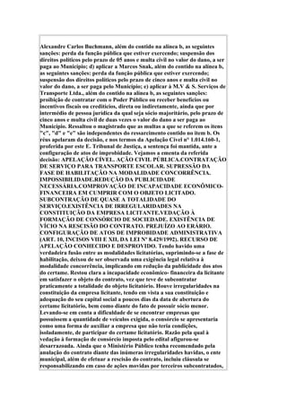 Alexandre Carlos Buchmann, além do contido na alínea b, as seguintes
sanções: perda da função pública que estiver exercendo; suspensão dos
direitos políticos pelo prazo de 05 anos e multa civil no valor do dano, a ser
paga ao Município; d) aplicar a Marcos Snak, além do contido na alínea b,
as seguintes sanções: perda da função pública que estiver exercendo;
suspensão dos direitos políticos pelo prazo de cinco anos e multa civil no
valor do dano, a ser paga pelo Município; e) aplicar à M.V & S. Serviços de
Transporte Ltda., além do contido na alínea b, as seguintes sanções:
proibição de contratar com o Poder Público ou receber benefícios ou
incentivos fiscais ou creditícios, direta ou indiretamente, ainda que por
intermédio de pessoa jurídica da qual seja sócio majoritário, pelo prazo de
cinco anos e multa civil de duas vezes o valor do dano a ser paga ao
Município. Ressaltou o magistrado que as multas a que se referem os itens
"c", "d" e "e" são independentes do ressarcimento contido no item b. Os
réus apelaram da decisão, e nos termos da Apelação Cível n° 1.014.160-1,
proferida por este E. Tribunal de Justiça, a sentença foi mantida, ante a
configuração de atos de improbidade. Vejamos a ementa da referida
decisão: APELAÇÃO CÍVEL. AÇÃO CIVIL PÚBLICA.CONTRATAÇÃO
DE SERVIÇO PARA TRANSPORTE ESCOLAR. SUPRESSÃO DA
FASE DE HABILITAÇÃO NA MODALIDADE CONCORRÊNCIA.
IMPOSSIBILIDADE.REDUÇÃO DA PUBLICIDADE
NECESSÁRIA.COMPROVAÇÃO DE INCAPACIDADE ECONÔMICO-
FINANCEIRA EM CUMPRIR COM O OBJETO LICITADO.
SUBCONTRAÇÃO DE QUASE A TOTALIDADE DO
SERVIÇO.EXISTÊNCIA DE IRREGULARIDADES NA
CONSTITUIÇÃO DA EMPRESA LICITANTE.VEDAÇÃO À
FORMAÇÃO DE CONSÓRCIO DE SOCIEDADE. EXISTÊNCIA DE
VÍCIO NA RESCISÃO DO CONTRATO. PREJUÍZO AO ERÁRIO.
CONFIGURAÇÃO DE ATOS DE IMPROBIDADE ADMINISTRATIVA
(ART. 10, INCISOS VIII E XII, DA LEI Nº 8.429/1992). RECURSO DE
APELAÇÃO CONHECIDO E DESPROVIDO. Tendo havido uma
verdadeira fusão entre as modalidades licitatórias, suprimindo-se a fase de
habilitação, deixou de ser observada uma exigência legal relativa à
modalidade concorrência, implicando em redução da publicidade dos atos
do certame. Restou clara a incapacidade econômico- financeira da licitante
em satisfazer o objeto do contrato, vez que teve de subcontratar
praticamente a totalidade do objeto licitatório. Houve irregularidades na
constituição da empresa licitante, tendo em vista a sua constituição e
adequação do seu capital social a poucos dias da data de abertura do
certame licitatório, bem como diante do fato de possuir sócio menor.
Levando-se em conta a dificuldade de se encontrar empresas que
possuíssem a quantidade de veículos exigida, o consórcio se apresentaria
como uma forma de auxiliar a empresa que não teria condições,
isoladamente, de participar do certame licitatório. Razão pela qual à
vedação à formação de consórcio imposta pelo edital afigurou-se
desarrazoada. Ainda que o Ministério Público tenha recomendado pela
anulação do contrato diante das inúmeras irregularidades havidas, o ente
municipal, além de efetuar a rescisão do contrato, incluiu cláusula se
responsabilizando em caso de ações movidas por terceiros subcontratados,
 
