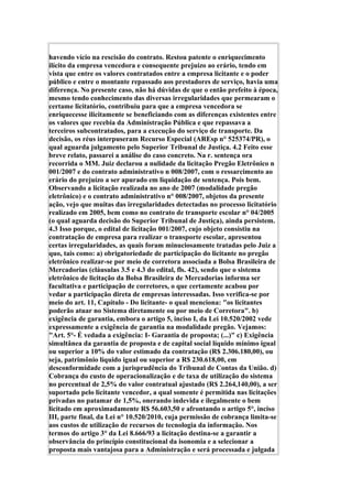 havendo vício na rescisão do contrato. Restou patente o enriquecimento
ilícito da empresa vencedora e consequente prejuízo ao erário, tendo em
vista que entre os valores contratados entre a empresa licitante e o poder
público e entre o montante repassado aos prestadores de serviço, havia uma
diferença. No presente caso, não há dúvidas de que o então prefeito à época,
mesmo tendo conhecimento das diversas irregularidades que permearam o
certame licitatório, contribuiu para que a empresa vencedora se
enriquecesse ilicitamente se beneficiando com as diferenças existentes entre
os valores que recebia da Administração Pública e que repassava a
terceiros subcontratados, para a execução do serviço de transporte. Da
decisão, os réus interpuseram Recurso Especial (AREsp n° 525374/PR), o
qual aguarda julgamento pelo Superior Tribunal de Justiça. 4.2 Feito esse
breve relato, passarei a análise do caso concreto. Na r. sentença ora
recorrida o MM. Juiz declarou a nulidade da licitação Pregão Eletrônico n
001/2007 e do contrato administrativo n 008/2007, com o ressarcimento ao
erário do prejuízo a ser apurado em liquidação de sentença. Pois bem.
Observando a licitação realizada no ano de 2007 (modalidade pregão
eletrônico) e o contrato administrativo n° 008/2007, objetos da presente
ação, vejo que muitas das irregularidades detectadas no processo licitatório
realizado em 2005, bem como no contrato de transporte escolar n° 04/2005
(o qual aguarda decisão do Superior Tribunal de Justiça), ainda persistem.
4.3 Isso porque, o edital de licitação 001/2007, cujo objeto consistiu na
contratação de empresa para realizar o transporte escolar, apresentou
certas irregularidades, as quais foram minuciosamente tratadas pelo Juiz a
quo, tais como: a) obrigatoriedade de participação do licitante no pregão
eletrônico realizar-se por meio de corretora associada a Bolsa Brasileira de
Mercadorias (cláusulas 3.5 e 4.3 do edital, fls. 42), sendo que o sistema
eletrônico de licitação da Bolsa Brasileira de Mercadorias informa ser
facultativa e participação de corretores, o que certamente acabou por
vedar a participação direta de empresas interessadas. Isso verifica-se por
meio do art. 11, Capítulo - Do licitante- o qual menciona: "os licitantes
poderão atuar no Sistema diretamente ou por meio de Corretora". b)
exigência de garantia, embora o artigo 5, inciso I, da Lei 10.520/2002 vede
expressamente a exigência de garantia na modalidade pregão. Vejamos:
"Art. 5°- É vedada a exigência: I- Garantia de proposta; (...)" c) Exigência
simultânea da garantia de proposta e de capital social líquido mínimo igual
ou superior a 10% do valor estimado da contratação (R$ 2.306.180,00), ou
seja, patrimônio líquido igual ou superior a R$ 230.618,00, em
desconformidade com a jurisprudência do Tribunal de Contas da União. d)
Cobrança do custo de operacionalização e de taxa de utilização do sistema
no percentual de 2,5% do valor contratual ajustado (R$ 2.264,140,00), a ser
suportado pelo licitante vencedor, a qual somente é permitida nas licitações
privadas no patamar de 1,5%, onerando indevida e ilegalmente o bem
licitado em aproximadamente R$ 56.603,50 e afrontando o artigo 5°, inciso
III, parte final, da Lei n° 10.520/2010, cuja permissão de cobrança limita-se
aos custos de utilização de recursos de tecnologia da informação. Nos
termos do artigo 3° da Lei 8.666/93 a licitação destina-se a garantir a
observância do princípio constitucional da isonomia e a selecionar a
proposta mais vantajosa para a Administração e será processada e julgada
 