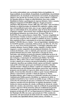 em estrita conformidade com os princípios básicos da legalidade, da
impessoalidade, da moralidade, da igualdade, da publicidade, da probidade
administrativa, da vinculação ao instrumento convocatório, do julgamento
objetivo e dos que lhe são correlatos. In casu, restou evidente a existência
de cláusulas abusivas e ilegais no edital licitatório, bem como a nítida
finalidade de limitar a participação de empresas licitantes. Sobre o assunto,
Diógenes Gasparini (GASPARINI, Diógenes. Pregão presencial e
eletrônico. Belo Horizonte: Fórum, 2006, pág. 257) relata: "não será lícita a
inclusão, no edital do pregão, de nenhuma das exigências vedadas, ainda
que exista justificativa para tanto, uma vez que o agente público só pode
agir na conformidade da lei, não podendo exigir de forma discricionária
exigências vedadas". Dessa forma, houve manifesto flagrante de fraude ao
procedimento licitatório, nos termos do art. 10, inciso VIII, da Lei
8.429/1992. Para o jurista Bezerra Aluízio Filho: "Frustrar a legalidade de
uma licitação é fraudar ou burlar as regras de um processo democrático
que tem como escopo de obter as melhores condições de preço e qualidade
para aquisição de bens e contratação de serviços para administração
pública" (FILHO, Bezerra Aluízio, "Atos de Improbidade Administrativa,
Lei 8.429/92 anotada e comentada, Editora Juruá, ano 2012, fls. 127). Por
sua vez, Jessé Torres Pereira preleciona: "Contempla o dispositivo duas
condutas distintas: frustrar (baldar, anular, impedir) e fraudar (burlar,
enganar) o caráter competitivo do procedimento licitatório. Este é a
essência da licitação e, uma vez afastado, pela supressão ou pela fraude, a
própria licitação deixa de existir. Equivaleria a um jogo de cartas
marcadas, cujo desfecho já estaria previamente estabelecido em favor de
um dos jogadores". (PEREIRA JÚNIOR, Jessé Torres, Comentários à Lei
das Licitações e Contratações da Administração Pública. São Paulo:
Renovar, 2003, p. 843). Cita-se como exemplos de hipóteses que podem
revelar o objetivo de se frustrar um processo licitatório, as seguintes:
exigências específicas que moldam atender apenas um licitante; requisitos
cujo perfil se direciona apenas para um licitante preencher; cláusulas
visando estreitar a disputa ou afastar o espírito de competição; cláusulas
discriminatórias que privilegiam determinado concorrente; aprovação de
proposta com desrespeito às regras do edital; além de outras. No caso sub
judice, foram inseridas cláusulas no edital, as quais visaram nitidamente
afastar a concorrência e garantir a vitória da empresa ré. Porém,
inexplicavelmente, após a empresa ser declarada vencedora do certame, a
Administração Pública passou a flexibilizar as exigências do edital, no
sentido de beneficiá-la. Isso é notório na medida em que verifica-se no item
12.8 às fls. 96 a instrução de que para a assinatura do Termo Contratual a
empresa vencedora deveria apresentar os seguintes documentos: Laudo
técnico de vistoria mecânica do veículo; certificado de vistoria do veículo;
dados dos veículos e dos motoristas; cópia de certificado de propriedade do
veículo e cópia da CNH do motorista; além do recolhimento da garantia
contratual. E, mesmo sendo apresentadas diversas irregularidades na
proposta enviada pela MV & S ao Departamento de Licitações e Contratos
do Município (fls.180), tais como: apresentação de CNHs vencidas dos
motoristas; não apresentação de laudo técnico dos veículos; oferecimento
de veículos com capacidade inferior; dentre outras, o Prefeito- Sr.
 