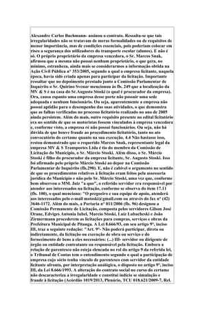 Alexandre Carlos Buchmann- assinou o contrato. Ressalta-se que tais
irregularidades não se tratavam de meras formalidades ou de requisitos de
menor importância, mas de condições essenciais, pois poderiam colocar em
risco a segurança dos utilizadores do transporte escolar (alunos). E não é
só. O próprio proprietário da empresa vencedora, o Sr. Marcos Snak,
afirmou que a mesma não possui nenhum proprietário, o que gera, no
mínimo, estranheza, ainda mais se considerarmos a informação obtida na
Ação Civil Pública n° 353/2005, segundo a qual a empresa licitante, naquela
época, havia sido criada apenas para participar da licitação. Importante
ressaltar que no depoimento prestado junto a Comissão Parlamentar de
Inquérito o Sr. Quirino Svenar mencionou às fls. 249 que a localização da
MV & S é na casa do Sr.Augusto Stoski (o qual é procurador da empresa).
Ora, causa espanto uma empresa desse porte não possuir uma sede
adequada e nenhum funcionário. Ou seja, aparentemente a empresa não
possui aptidão para o desempenho das suas atividades, o que demonstra
que as falhas verificadas no processo licitatório realizado no ano de 2005
ainda persistem. Além do mais, outro requisito presente no edital licitatório
era no sentido de que os motoristas fossem vinculados à empresa vencedora
e, conforme visto, a empresa ré não possui funcionários. Ou seja, não há
dúvida de que houve fraude ao procedimento licitatório, tanto no ato
convocatório do certame quanto na sua execução. 4.4 Não bastasse isso,
restou demonstrado que o requerido Marcos Snak, representante legal da
empresa MV & S Transportes Ltda é tio do membro da Comissão de
Licitação do Município, o Sr. Márcio Stoski. Além disso, o Sr. Márcio
Stoski é filho do procurador da empresa licitante, Sr. Augusto Stoski. Isso
foi afirmado pelo próprio Márcio Stoski ao depor na Comissão
Parlamentar de Inquérito (fls.290). E, não é cabível o argumento no sentido
de que os procedimentos relativos à licitação eram feitos pela assessoria
jurídica do Município e não pelo Sr. Márcio Stoski, uma vez que, conforme
bem observou o MM. Juiz "a quo", o referido servidor era responsável por
atender aos interessados na licitação, conforme se observa do item 17.11
(fls. 100), o qual menciona: "O pregoeiro e sua equipe de apoio, atenderá
aos interessados pelo e-mail mstoski@gmail.com ou através do fax n° (42)
3646-1172. Além do mais, a Portaria n° 011/2006 (fls. 96) designou a
Comissão Permanente de Licitação, composta pelos servidores Gilson José
Orane, Edviges Antonia Iubel, Marcio Stoski, Luiz Lubacheski e João
Zirmermann procederem as licitações para compras, serviços e obras da
Prefeitura Municipal de Pitanga. A Lei 8.666/93, em seu artigo 9°, inciso
III, traz a seguinte redação: "Art. 9°- Não poderá participar, direta ou
indiretamente, da licitação ou execução de obra ou serviço e do
fornecimento de bens a eles necessários: (...) III- servidor ou dirigente de
órgão ou entidade contratante ou responsável pela licitação. Embora a
relação de parentesco não esteja elencada no rol do artigo 9 da referida lei,
o Tribunal de Contas tem o entendimento segundo o qual a participação de
empresa cujo sócio tenha vínculo de parentesco com servidor da entidade
licitante afronta, por interpretação analógica, o disposto no artigo 9°, inciso
III, da Lei 8.666/1993. A alteração do contrato social no curso do certame
não descaracteriza a irregularidade e constitui indício se simulação e
fraude à licitação (Acórdão 1019/2013, Plenário, TCU 018.621/2009-7, Rel.
 