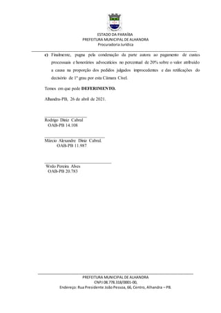 ESTADO DA PARAÍBA
PREFEITURA MUNICIPAL DE ALHANDRA
Procuradoria Jurídica
__________________________________________________________________________________
_____________________________________________________________________________
PREFEITURA MUNICIPAL DE ALHANDRA
CNPJ 08.778.318/0001-00,
Endereço: Rua Presidente João Pessoa, 66, Centro, Alhandra – PB.
c) Finalmente, pugna pela condenação da parte autora ao pagamento de custas
processuais e honorários advocatícios no percentual de 20% sobre o valor atribuído
a causa na proporção dos pedidos julgados improcedentes e das retificações do
decisório de 1º grau por esta Câmara Cível.
Temos em que pede DEFERIMENTO.
Alhandra-PB, 26 de abril de 2021.
___________________
Rodrigo Diniz Cabral
OAB-PB 14.108
___________________________
Márcio Alexandre Diniz Cabral.
OAB-PB 11.987
______________________________
Wrdo Pereira Alves
OAB-PB 20.783
 