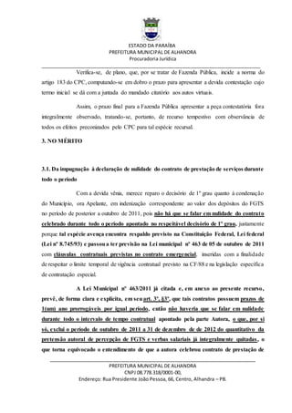 ESTADO DA PARAÍBA
PREFEITURA MUNICIPAL DE ALHANDRA
Procuradoria Jurídica
__________________________________________________________________________________
_____________________________________________________________________________
PREFEITURA MUNICIPAL DE ALHANDRA
CNPJ 08.778.318/0001-00,
Endereço: Rua Presidente João Pessoa, 66, Centro, Alhandra – PB.
Verifica-se, de plano, que, por se tratar de Fazenda Pública, incide a norma do
artigo 183 do CPC, computando-se em dobro o prazo para apresentar a devida contestação cujo
termo inicial se dá com a juntada do mandado citatório aos autos virtuais.
Assim, o prazo final para a Fazenda Pública apresentar a peça contestatória fora
integralmente observado, tratando-se, portanto, de recurso tempestivo com observância de
todos os efeitos preconizados pelo CPC para tal espécie recursal.
3. NO MÉRITO
3.1. Da impugnação à declaração de nulidade do contrato de prestação de serviços durante
todo o período
Com a devida vênia, merece reparo o decisório de 1º grau quanto à condenação
do Município, ora Apelante, em indenização correspondente ao valor dos depósitos do FGTS
no período de posterior a outubro de 2011, pois não há que se falar em nulidade do contrato
celebrado durante todo o período apontado no respeitável decisório de 1º grau, justamente
porque tal espécie avença encontra respaldo previsto na Constituição Federal, Lei federal
(Lei nº 8.745/93) e passoua ter previsão na Lei municipal nº 463 de 05 de outubro de 2011
com cláusulas contratuais previstas no contrato emergencial, inseridas com a finalidade
de respeitar o limite temporal de vigência contratual previsto na CF/88 e na legislação específica
de contratação especial.
A Lei Municipal nº 463/2011 já citada e, em anexo ao presente recurso,
prevê, de forma clara e explícita, em seuart. 3º, §3º, que tais contratos possuem prazos de
1(um) ano prorrogáveis por igual período, então não haveria que se falar em nulidade
durante todo o intervalo de tempo contratual apontado pela parte Autora, o que, por si
só, exclui o período de outubro de 2011 a 31 de dezembro de de 2012 do quantitativo da
pretensão autoral de percepção de FGTS e verbas salariais já integralmente quitadas, o
que torna equivocado o entendimento de que a autora celebrou contrato de prestação de
 