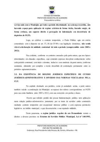 ESTADO DA PARAÍBA
PREFEITURA MUNICIPAL DE ALHANDRA
Procuradoria Jurídica
__________________________________________________________________________________
_____________________________________________________________________________
PREFEITURA MUNICIPAL DE ALHANDRA
CNPJ 08.778.318/0001-00,
Endereço: Rua Presidente João Pessoa, 66, Centro, Alhandra – PB.
serviço nulo com o Município por todo o período discriminado na sentença recorrida, não
havendo espaço para aplicação de regime celetista de forma tácita, fazendo surgir, de
forma errônea, um suposto direito à percepção de indenização em decorrência de
depósitos de FGTS.
Logo, ao celebrar o contrato temporário, o Poder Público agiu em estrita
consonância com o disposto no art. 37, IX da CF/88 e sua legislação doméstica, não sendo
viável a declaração de nulidade contratual de todo o período (compreendido entre 2003 e
2012).
Fica evidente, conforme os contratos anexados pela parte autora, que nos lapsos
determinados em cláusulas específicas, cujo conteúdo expresso deu pleno conhecimento sobre
cada período contratual, com início e término, inclusive com anuência da parte autora, conforme
assinatura, afastando por completo a teoria descabida de contratação permanente entre os
períodos supramencionados.
3.2. DA EXISTÊNCIA DE REGIME JURÍDICO ESPECÍFICO DE CUNHO
JURÍDICO-ADMINISTRATIVO E DIVERSO DAS NORMAS VEICULADAS PELA
CLT.
No capitulo destinado aos pedidos, como já assinalado acima, a parte autora
também veicula a condenação do Município ao repasse dos valores correspondentes ao FGTS
para sua conta fundiária entre 2003 e 2012, com sua conversão em perdas e danos.
Ocorre que referido pedido não possui fundamentação jurídica nem aplicação
nesta relação jurídico-adminstrativa justamente por se tratar de servidor então contratado
mediante contrato temporário por excepcional interesse público e com expressa permissão
legislativa no âmbito municipal, o que descaracteriza a sua reputada nulidade.
Neste panorama, o regime jurídico regedor da ora Demandante remete a
direitos e deveres previstos no Estatuto do Servidor Público Municipal, Lei n° 148/1993,
 