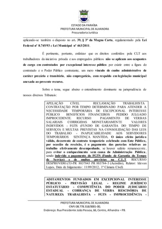 ESTADO DA PARAÍBA
PREFEITURA MUNICIPAL DE ALHANDRA
Procuradoria Jurídica
__________________________________________________________________________________
_____________________________________________________________________________
PREFEITURA MUNICIPAL DE ALHANDRA
CNPJ 08.778.318/0001-00,
Endereço: Rua Presidente João Pessoa, 66, Centro, Alhandra – PB.
aplicando-se também o disposto no art. 39, § 3° da Magna Carta, regulamentado pela Lei
Federal nº 8.745/93 e Lei Municipal nº 463/2011.
É pertinente, portanto, enfatizar que os direitos conferidos pela CLT aos
trabalhadores da iniciativa privada e aos empregados públicos não se aplicam aos ocupantes
de cargo em contratados por excepcional interesse público por existir entre a figura do
contratado e o Poder Público contratante, um mero vínculo de cunho administrativo de
caráter precário e transitório, não empregatício, com respaldo em legislação municipal
anexada ao presente recurso.
Sobre o tema, segue abaixo o entendimento dominante na jurisprudência de
nossos diversos Tribunais:
APELAÇÃO CÍVEL RECLAMAÇÃO TRABALHISTA
CONTRATAÇÃO POR TEMPO DETERMINADO PARA ATENDER A
NECESSIDADE TEMPORÁRIA DE EXCEPCIONAL INTERESSE
PÚBLICO BENEFÍCIOS FINANCEIROS PEDIDO JULGADO
IMPROCEDENTE. RECURSO PAGAMENTO DE VERBAS
SALARIAIS CORRIGIDAS MONETARIAMENTE VALORES
INDEVIDOS - FGTS (FUNDO DE GARANTIA DO TEMPO DE
SERVIÇO) E MULTAS PREVISTAS NA CONSOLIDAÇÃO DAS LEIS
DO TRABALHO - INAPLICABILIDADE AOS SERVIDORES
TEMPORÁRIOS SENTENÇA MANTIDA. O único efeito jurídico
válido, decorrente de contrato temporário celebrado com Ente Público,
por ocasião da rescisão, é o pagamento das parcelas relativas ao
trabalho efetivamente desempenhado, se houver salário remanescente,
para evitar o enriquecimento sem causa da Administração Pública,
sendo indevido o pagamento do FGTS (Fundo de Garantia do Tempo
de Serviço) e de multas previstas na C.L.T. RECURSO
DESPROVIDO.(TJ-PR 8837843 PR 883784-3 (Acórdão), Relator: Idevan
Lopes, Data de Julgamento: 11/09/2012, 1ª Câmara Cível)
ADITAMENTOS FUNDADOS EM EXCEPCIONAL INTERESSE
PÚBLICO - PREVISÃO LEGAL - REGIME JURÍDICO
ESTATUTÁRIO - COMPETÊNCIA DO PODER JUDICÁRIO
ESTADUAL - COBRANÇA DE VERBA RESCISÓRIA DE
NATUREZA TRABALHISTA - FGTS - IMPROCEDÊNCIA -
 