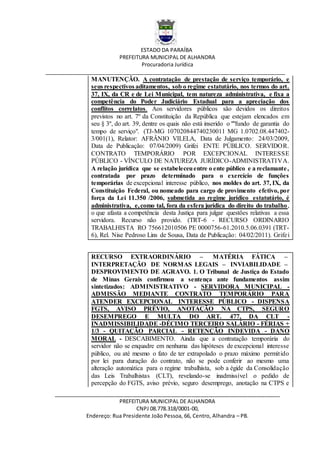 ESTADO DA PARAÍBA
PREFEITURA MUNICIPAL DE ALHANDRA
Procuradoria Jurídica
__________________________________________________________________________________
_____________________________________________________________________________
PREFEITURA MUNICIPAL DE ALHANDRA
CNPJ 08.778.318/0001-00,
Endereço: Rua Presidente João Pessoa, 66, Centro, Alhandra – PB.
MANUTENÇÃO. A contratação de prestação de serviço temporário, e
seus respectivos aditamentos, sob o regime estatutário, nos termos do art.
37, IX, da CR e de Lei Municipal, tem natureza administrativa, e fixa a
competência do Poder Judiciário Estadual para a apreciação dos
conflitos correlatos. Aos servidores públicos são devidos os direitos
previstos no art. 7º da Constituição da República que estejam elencados em
seu § 3º, do art. 39, dentre os quais não está inserido o ""fundo de garantia do
tempo de serviço". (TJ-MG 107020844740230011 MG 1.0702.08.447402-
3/001(1), Relator: AFRÂNIO VILELA, Data de Julgamento: 24/03/2009,
Data de Publicação: 07/04/2009) Grifei ENTE PÚBLICO. SERVIDOR.
CONTRATO TEMPORÁRIO POR EXCEPCIONAL INTERESSE
PÚBLICO - VÍNCULO DE NATUREZA JURÍDICO-ADMINISTRATIVA.
A relação jurídica que se estabeleceuentre o ente público e a reclamante,
contratada por prazo determinado para o exercício de funções
temporárias de excepcional interesse público, nos moldes do art. 37, IX, da
Constituição Federal, ou nomeado para cargo de provimento efetivo, por
força da Lei 11.350 /2006, submetida ao regime jurídico estatutário, é
administrativa, e,como tal, fora da esfera jurídica do direito do trabalho,
o que afasta a competência desta Justiça para julgar questões relativas a essa
servidora. Recurso não provido. (TRT-6 - RECURSO ORDINARIO
TRABALHISTA RO 756612010506 PE 0000756-61.2010.5.06.0391 (TRT-
6), Rel. Nise Pedroso Lins de Sousa, Data de Publicação: 04/02/2011). Grifei
RECURSO EXTRAORDINÁRIO – MATÉRIA FÁTICA –
INTERPRETAÇÃO DE NORMAS LEGAIS – INVIABILIDADE –
DESPROVIMENTO DE AGRAVO. 1. O Tribunal de Justiça do Estado
de Minas Gerais confirmou a sentença ante fundamentos assim
sintetizados: ADMINISTRATIVO - SERVIDORA MUNICIPAL -
ADMISSÃO MEDIANTE CONTRATO TEMPORÁRIO PARA
ATENDER EXCEPCIONAL INTERESSE PÚBLICO - DISPENSA
FGTS, AVISO PRÉVIO, ANOTAÇÃO NA CTPS, SEGURO
DESEMPREGO E MULTA DO ART. 477, DA CLT -
INADMISSIBILIDADE -DÉCIMO TERCEIRO SALÁRIO - FÉRIAS +
1/3 - QUITAÇÃO PARCIAL - RETENÇÃO INDEVIDA - DANO
MORAL - DESCABIMENTO. Ainda que a contratação temporária do
servidor não se enquadre em nenhuma das hipóteses de excepcional interesse
público, ou até mesmo o fato de ter extrapolado o prazo máximo permitido
por lei para duração do contrato, não se pode conferir ao mesmo uma
alteração automática para o regime trabalhista, sob a égide da Consolidação
das Leis Trabalhistas (CLT), revelando-se inadmissível o pedido de
percepção do FGTS, aviso prévio, seguro desemprego, anotação na CTPS e
 