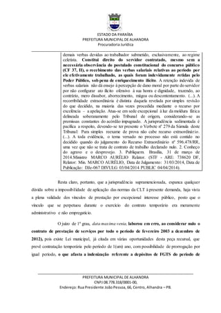 ESTADO DA PARAÍBA
PREFEITURA MUNICIPAL DE ALHANDRA
Procuradoria Jurídica
__________________________________________________________________________________
_____________________________________________________________________________
PREFEITURA MUNICIPAL DE ALHANDRA
CNPJ 08.778.318/0001-00,
Endereço: Rua Presidente João Pessoa, 66, Centro, Alhandra – PB.
demais verbas devidas ao trabalhador submetido, exclusivamente, ao regime
celetista. Constitui direito do servidor contratado, mesmo sem a
necessária observância do postulado constitucional do concurso público
(CF 37, II), o recebimento das verbas salariais relativas ao período por
ele efetivamente trabalhado, as quais foram indevidamente retidas pelo
Poder Público, sob pena de enriquecimento ilícito. A retenção indevida de
verbas salariais não dá ensejo à percepção de dano moral por parte do servidor
por não configurar ato ilícito ofensivo à sua honra e dignidade, trazendo, ao
contrário, mero dissabor, aborrecimento, mágoa ou descontentamento. (...). A
recorribilidade extraordinária é distinta daquela revelada por simples revisão
do que decidido, na maioria das vezes procedida mediante o recurso por
excelência – a apelação. Atua-se em sede excepcional à luz da moldura fática
delineada soberanamente pelo Tribunal de origem, considerando-se as
premissas constantes do acórdão impugnado. A jurisprudência sedimentada é
pacífica a respeito, devendo-se ter presente o Verbete nº 279 da Súmula deste
Tribunal: Para simples reexame de prova não cabe recurso extraordinário.
(...). A toda evidência, o tema versado no processo não está contido no
decidido quando do julgamento do Recurso Extraordinário nº 596.478/RR,
uma vez que não se trata de contrato de trabalho declarado nulo. 2. Conheço
do agravo e o desprovejo. 3. Publiquem. Brasília, 31 de março de
2014.Ministro MARCO AURÉLIO Relator. (STF - ARE: 738620 DF,
Relator: Min. MARCO AURÉLIO, Data de Julgamento: 31/03/2014, Data de
Publicação: DJe-067 DIVULG 03/04/2014 PUBLIC 04/04/2014).
Resta claro, portanto, que a jurisprudência supramencionada, espanca qualquer
dúvida sobre a impossibilidade de aplicação das normas da CLT à presente demanda, haja vista
a plena validade dos vínculos de prestação por excepcional interesse público, posto que o
vínculo que se perpetuou durante o exercício do contrato temporário era meramente
administrativo e não empregatício.
O juízo de 1º grau, data maxima venia, laborou em erro, ao considerar nulo o
contrato de prestação de serviços por todo o período de fevereiro 2003 a dezembro de
2012), pois existe Lei municipal, já citada em várias oportunidades desta peça recursal, que
prevê contratação temporária pelo período de 1(um) ano, com possibilidade de prorrogação por
igual período, o que afasta a indenização referente a depósitos de FGTS do período de
 