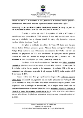 ESTADO DA PARAÍBA
PREFEITURA MUNICIPAL DE ALHANDRA
Procuradoria Jurídica
__________________________________________________________________________________
_____________________________________________________________________________
PREFEITURA MUNICIPAL DE ALHANDRA
CNPJ 08.778.318/0001-00,
Endereço: Rua Presidente João Pessoa, 66, Centro, Alhandra – PB.
outubro de 2011 a 31 de dezembro de 2012, tratando-se de autêntico víbculo jurpidico-
administrativo, merecendo, portanto, reparo o respeitável decisório de 1º grau.
3.3 DA NECESSIDADE DE RECONHECIMENTO DE PRESCRIÇÃO QUINQUENAL
EM MATÉRIA DE INDENIZAÇÃO POR DEPOSITOS DE FGTS
É público e notório que, em 13 de novembro de 2014, o STF mudou o
entendimento sobre a prescrição do FGTS, alterando de trinta anos para cinco anos o prazo
para que o trabalhador faça a cobrança judicial de valores não depositados em conta
vinculada à Caixa Econômica Federal.
Ao aplicar a modulação dos efeitos do Tema 608 fixada pelo Supremo
Tribunal Federal (STF) em repercussão geral, a Primeira Turma do Superior Tribunal de
Justiça (STJ) estabeleceu que, relativamente aos contratos de trabalho em curso no
momento do julgamento do STF, se o ajuizamento da ação para receber parcelas
vencidas do Fundo de Garantia do Tempo de Serviço (FGTS) ocorreu até 13 de
novembro de 2019, o trabalhador tem direito à prescrição trintenária.
Em síntese, o STF, através do exposto no Tema 608, fixou 2(dois) requisitos
cumulativos para que a parte seja beneficiada pela prescrição trintenária: a) que o contrato
de trabalho esteja vigente quando o do julgamento do referido STF e; b) que o
ajuizamento da ação para a percepção de tais parcelar do FGTS tenha se dado até 13
de novembro de 2019.
No caso em tela, resta claro que a parte autora não preenche o primeiro requisito
acima citado, pois quando do julgamento da prescrição quinquenal do FGTS pelo STF
(13 de novembro de 2014), não existia mais vínculo de qualquer espécie (celetista tácito
ou jurídico) com o Município de Alhandra-PB, pois o próprio autor admite que seu
contrato só existiu entre os anos de 2003 e 2012, então reconhecer prescrição trintenária
em favor da autora fere de morte o Tema 608 do STF já citado, o que merece ser retificado
por esta ínclita Câmara de julgadores, aplicando-se ao presente caso a prescrição quinquenal
do FGTS.
 