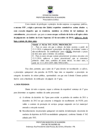 ESTADO DA PARAÍBA
PREFEITURA MUNICIPAL DE ALHANDRA
Procuradoria Jurídica
__________________________________________________________________________________
_____________________________________________________________________________
PREFEITURA MUNICIPAL DE ALHANDRA
CNPJ 08.778.318/0001-00,
Endereço: Rua Presidente João Pessoa, 66, Centro, Alhandra – PB.
Com o intuito de privilegiar o princípio da não-surpresa e a segurança jurídica,
o mesmo STF , exigiu a presença dos 2(dois) requisitos cumulativos acima citados e,
com exceção daqueles que os reunirem, modulou os efeitos de tal mudança de
entendimento, preconizando que para os casos em que a ciência da lesão se dê após a data
do julgamento no âmbito da Corte Suprema (13 de novembro de 2014), aplica-se, desde
logo, o prazo de cinco anos.
Súmula nº 362 do TST. FGTS. PRESCRIÇÃO
I – Para os casos em que a ciência da lesão ocorreu a partir de
13.11.2014, é quinquenal a prescrição do direito de reclamar contra o
não-recolhimento de contribuição para o FGTS, observado o prazo
de dois anos após o término do contrato;
II – Para os casos em que o prazo prescricional já estava em curso em
13.11.2014, aplica-se o prazo prescricional que se consumar
primeiro: trinta anos, contados do termo inicial, ou cinco anos, a
partir de 13.11.2014 (STF-ARE-709212/DF).
Fica claro, portanto, que o juízo de 1º grau deveria ter reconhecido ex officio,
a prescrição quinquenal das parcelas de FGTS, haja vista se enquadrar a prescrição na
categoria de matéria de ordem pública, oportunidade em que esta Colenda Câmara poderá
fazê-lo com a finalidade de retificação do julgado de 1º grau.
4. DOS PEDIDOS
Diante de todo o exposto, requer a reforma da respeitável sentença de 1º grau
para determinar as seguintes medidas de cunho processual:
a) A reforma do decisório de 1ºgrau para excluir os períodos de outubro de 2011 a
dezembro de 2012 no que concerne à obrigação de recolhimento do FGTS, pois
valido o contrato de prestação de serviços porque amparado em Lei municipal
anexada a esta pela recursal;
b) Reconhecimento da prescrição quinquenal em matéria de indenização decorrente de
ausência de depósitos de FGTS na modalidade quinquenal, conforme Súmula nº 362
editada pelo TST;
 
