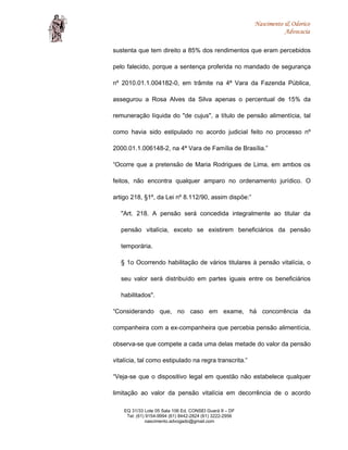 Nascimento & Odorico
Advocacia
sustenta que tem direito a 85% dos rendimentos que eram percebidos
pelo falecido, porque a sentença proferida no mandado de segurança
nº 2010.01.1.004182-0, em trâmite na 4ª Vara da Fazenda Pública,
assegurou a Rosa Alves da Silva apenas o percentual de 15% da
remuneração líquida do "de cujus", a título de pensão alimentícia, tal
como havia sido estipulado no acordo judicial feito no processo nº
2000.01.1.006148-2, na 4ª Vara de Família de Brasília.”
“Ocorre que a pretensão de Maria Rodrigues de Lima, em ambos os
feitos, não encontra qualquer amparo no ordenamento jurídico. O
artigo 218, §1º, da Lei nº 8.112/90, assim dispõe:”
"Art. 218. A pensão será concedida integralmente ao titular da
pensão vitalícia, exceto se existirem beneficiários da pensão
temporária.
§ 1o Ocorrendo habilitação de vários titulares à pensão vitalícia, o
seu valor será distribuído em partes iguais entre os beneficiários
habilitados".
“Considerando que, no caso em exame, há concorrência da
companheira com a ex-companheira que percebia pensão alimentícia,
observa-se que compete a cada uma delas metade do valor da pensão
vitalícia, tal como estipulado na regra transcrita.”
“Veja-se que o dispositivo legal em questão não estabelece qualquer
limitação ao valor da pensão vitalícia em decorrência de o acordo
EQ 31/33 Lote 05 Sala 106 Ed. CONSEI Guará II – DF
Tel: (61) 9154-9994 (61) 8442-2824 (61) 3222-2956
nascimento.advogado@gmail.com
 