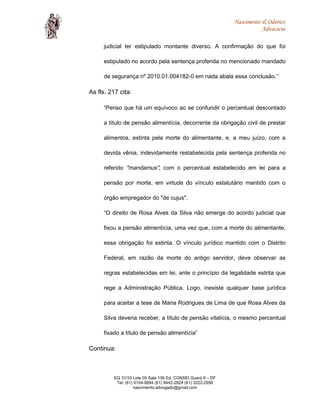 Nascimento & Odorico
Advocacia
judicial ter estipulado montante diverso. A confirmação do que foi
estipulado no acordo pela sentença proferida no mencionado mandado
de segurança nº 2010.01.004182-0 em nada abala essa conclusão.”
As fls. 217 cita:
“Penso que há um equívoco ao se confundir o percentual descontado
a título de pensão alimentícia, decorrente da obrigação civil de prestar
alimentos, extinta pela morte do alimentante, e, a meu juízo, com a
devida vênia, indevidamente restabelecida pela sentença proferida no
referido "mandamus", com o percentual estabelecido em lei para a
pensão por morte, em virtude do vínculo estatutário mantido com o
órgão empregador do "de cujus".
“O direito de Rosa Alves da Silva não emerge do acordo judicial que
fixou a pensão alimentícia, uma vez que, com a morte do alimentante,
essa obrigação foi extinta. O vínculo jurídico mantido com o Distrito
Federal, em razão da morte do antigo servidor, deve observar as
regras estabelecidas em lei, ante o princípio da legalidade estrita que
rege a Administração Pública. Logo, inexiste qualquer base jurídica
para aceitar a tese de Maria Rodrigues de Lima de que Rosa Alves da
Silva deveria receber, a título de pensão vitalícia, o mesmo percentual
fixado a título de pensão alimentícia”
Continua:
EQ 31/33 Lote 05 Sala 106 Ed. CONSEI Guará II – DF
Tel: (61) 9154-9994 (61) 8442-2824 (61) 3222-2956
nascimento.advogado@gmail.com
 