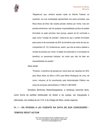 Nascimento & Odorico
Advocacia
“Registre-se que, embora assista razão ao Distrito Federal, ao
sustentar, em sua contestação apresentada nos autos principais, que
Rosa Alves da Silva não recebe pensão vitalícia por morte, mas sim
pensão alimentícia, não há qualquer impossibilidade jurídica do pedido
formulado na ação principal. Isso porque, apesar de ter nominado a
ação como "revisão de pensão", observa-se que o pedido formulado
pela autora é de concessão de 50% do benefício pós-morte de seu ex-
companheiro (fl. 13). Evidencia-se, assim, que não se está a pleitear a
revisão da pensão por morte. O objeto da pretensão é a concessão do
benefício no percentual indicado, de modo que não há falar em
impossibilidade do pedido.”
Aduz ainda:
“Portanto, o benefício da pensão por morte deve ser repartido em 50%
para Rosa Alves da Silva e 50% para Maria Rodrigues de Lima, tal
como, inclusive, já foi reconhecido pela Administração Pública nos
autos do processo administrativo nº 080.011.987/2009.”
Excelsos Senhores Desembargadores, a sentença recorrida deve,
como forma de perfeita distribuição do direito e da Justiça, ser impugnada e
reformada, nos moldes do art. 514, II do Código de Ritos, senão vejamos:
VI. I – DA OFENSA A LEI VIGENTE NA DATA DE SUA CONCESSÃO -
TEMPUS REGIT ACTUM
EQ 31/33 Lote 05 Sala 106 Ed. CONSEI Guará II – DF
Tel: (61) 9154-9994 (61) 8442-2824 (61) 3222-2956
nascimento.advogado@gmail.com
 