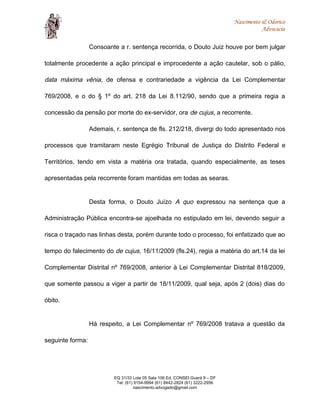 Nascimento & Odorico
Advocacia
Consoante a r. sentença recorrida, o Douto Juiz houve por bem julgar
totalmente procedente a ação principal e improcedente a ação cautelar, sob o pálio,
data máxima vênia, de ofensa e contrariedade a vigência da Lei Complementar
769/2008, e o do § 1º do art. 218 da Lei 8.112/90, sendo que a primeira regia a
concessão da pensão por morte do ex-servidor, ora de cujus, a recorrente.
Ademais, r. sentença de fls. 212/218, divergi do todo apresentado nos
processos que tramitaram neste Egrégio Tribunal de Justiça do Distrito Federal e
Territórios, tendo em vista a matéria ora tratada, quando especialmente, as teses
apresentadas pela recorrente foram mantidas em todas as searas.
Desta forma, o Douto Juízo A quo expressou na sentença que a
Administração Pública encontra-se ajoelhada no estipulado em lei, devendo seguir a
risca o traçado nas linhas desta, porém durante todo o processo, foi enfatizado que ao
tempo do falecimento do de cujus, 16/11/2009 (fls.24), regia a matéria do art.14 da lei
Complementar Distrital nº 769/2008, anterior à Lei Complementar Distrital 818/2009,
que somente passou a viger a partir de 18/11/2009, qual seja, após 2 (dois) dias do
óbito.
Há respeito, a Lei Complementar nº 769/2008 tratava a questão da
seguinte forma:
EQ 31/33 Lote 05 Sala 106 Ed. CONSEI Guará II – DF
Tel: (61) 9154-9994 (61) 8442-2824 (61) 3222-2956
nascimento.advogado@gmail.com
 
