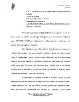 Nascimento & Odorico
Advocacia
Art.14. A perda de condição do dependente ocorrerá nas seguintes
hipóteses:
I – quanto ao cônjuge:
a)pela separação judicial ou divórcio;
b)pela anulação do casamento
II – quanto ao companheiro ou companheira, pela cessação da união
estável com o segurado;
Assim, a lei que regia a condição de beneficiária, vigente a época, não
previa pesão pos-mortem a ex-cônjuge, e tão pouco a ex-companheira, razão pela
qual o DISTRITO FEDERAL em hipótese alguma, não poderia e nem pode conceder
pensão vitalícia a ilegítimo beneficiário.
Com toda deferência, e Data Máxima Vênia, tem-se que, instaurada a
relação jurídica, deve a mesma reger-se pela lei à época vigente, segundo o princípio
“tempus regit actum”, sendo inoperante, para esta relação que já se concretizou,
todas as alterações legislativas posteriores relacionadas à percepção da prestação
inicial, sejam elas menos ou mais benéficas para o sujeito ativo, a menos que,
evidentemente, a lei posterior contenha previsão de aplicação a situações fáticas
pretéritas, circunstância inocorrente na hipótese.
A irresignação da sentença prolatada, a propósito, como o raciocínio
subjacente à pretensão deduzida é o da lei que não pode alcançar fatos ocorridos em
período posterior ao início de sua vigência. Cumpre ressaltar que é irrelevante, para o
efeito aqui discutido, considerar-se mais benéfico a 1ª recorrida o diploma legal
EQ 31/33 Lote 05 Sala 106 Ed. CONSEI Guará II – DF
Tel: (61) 9154-9994 (61) 8442-2824 (61) 3222-2956
nascimento.advogado@gmail.com
 