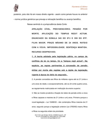 Nascimento & Odorico
Advocacia
posterior, pois não há em nosso direito vigente - assim como jamais houve no anterior
- norma jurídica genérica que preveja a retroação benéfica ou avanço benéfico.
Nesse sentindo é a jurisprudência desta Corte:
APELAÇÃO CÍVEL. PREVIDENCIÁRIO. PENSÃO POR
MORTE. APLICAÇÃO DO TEMPUS REGIT ACTUM.
ENUNCIADO DA SÚMULA 340 DO STJ E 359 DO STF.
FILHA MAIOR. PRAZO MÁXIMO DE 24 ANOS. RATEIO
COM A VÍUVA. IMPOSSIBILIDADE. SENTENÇA MANTIDA.
RECURSO DESPROVIDO.
1. A teoria adotada pela legislação pátria, no campo de
conflitos de lei no tempo, foi a “tempus regit actum”. Na
espécie, as regras pertinentes à concessão de pensão
militar por morte são regidas sob a égide da legislação
vigente à época do óbito do segurado.
2. A pensão concedida aos filhos de militares vigora até os 21 (vinte e
um) anos de idade, e excepcionalmente, até os 24 (vinte quatro) anos,
se regularmente matriculada em instituição de ensino superior.
3. Não se mostra prudente a fixação de rateio da pensão entre a viúva
e filhas capazes e maiores de 21 (vinte e um) anos. Primeiro porque a
novel legislação – Lei 10486/02 - não contemplou filhos maiores de 21
anos; segundo porque a legislação anterior (Lei 3765/60) inseriu filhos
e filhas na segunda ordem de prioridade.
EQ 31/33 Lote 05 Sala 106 Ed. CONSEI Guará II – DF
Tel: (61) 9154-9994 (61) 8442-2824 (61) 3222-2956
nascimento.advogado@gmail.com
 