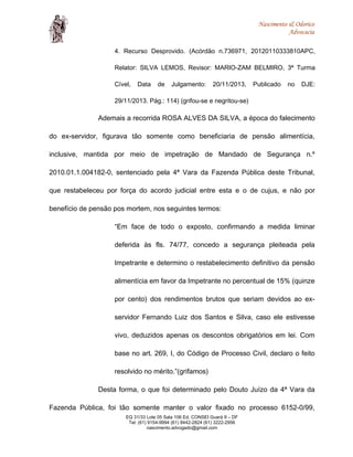 Nascimento & Odorico
Advocacia
4. Recurso Desprovido. (Acórdão n.736971, 20120110333810APC,
Relator: SILVA LEMOS, Revisor: MARIO-ZAM BELMIRO, 3ª Turma
Cível, Data de Julgamento: 20/11/2013, Publicado no DJE:
29/11/2013. Pág.: 114) (grifou-se e negritou-se)
Ademais a recorrida ROSA ALVES DA SILVA, a época do falecimento
do ex-servidor, figurava tão somente como beneficiaria de pensão alimentícia,
inclusive, mantida por meio de impetração de Mandado de Segurança n.º
2010.01.1.004182-0, sentenciado pela 4ª Vara da Fazenda Pública deste Tribunal,
que restabeleceu por força do acordo judicial entre esta e o de cujus, e não por
benefício de pensão pos mortem, nos seguintes termos:
“Em face de todo o exposto, confirmando a medida liminar
deferida às fls. 74/77, concedo a segurança pleiteada pela
Impetrante e determino o restabelecimento definitivo da pensão
alimentícia em favor da Impetrante no percentual de 15% (quinze
por cento) dos rendimentos brutos que seriam devidos ao ex-
servidor Fernando Luiz dos Santos e Silva, caso ele estivesse
vivo, deduzidos apenas os descontos obrigatórios em lei. Com
base no art. 269, I, do Código de Processo Civil, declaro o feito
resolvido no mérito.”(grifamos)
Desta forma, o que foi determinado pelo Douto Juízo da 4ª Vara da
Fazenda Pública, foi tão somente manter o valor fixado no processo 6152-0/99,
EQ 31/33 Lote 05 Sala 106 Ed. CONSEI Guará II – DF
Tel: (61) 9154-9994 (61) 8442-2824 (61) 3222-2956
nascimento.advogado@gmail.com
 
