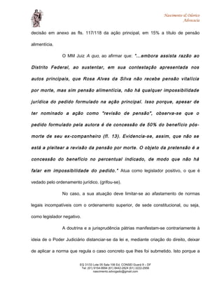 Nascimento & Odorico
Advocacia
decisão em anexo as fls. 117/118 da ação principal, em 15% a título de pensão
alimentícia.
O MM Juiz A quo, ao afirmar que: “...embora assista razão ao
Distrito Federal, ao sustentar, em sua contestação apresentada nos
autos principais, que Rosa Alves da Silva não recebe pensão vitalícia
por morte, mas sim pensão alimentícia, não há qualquer impossibilidade
jurídica do pedido formulado na ação principal. Isso porque, apesar de
ter nominado a ação como "revisão de pensão", observa-se que o
pedido formulado pela autora é de concessão de 50% do benefício pós-
morte de seu ex-companheiro (fl. 13). Evidencia-se, assim, que não se
está a pleitear a revisão da pensão por morte. O objeto da pretensão é a
concessão do benefício no percentual indicado, de modo que não há
falar em impossibilidade do pedido.” Atua como legislador positivo, o que é
vedado pelo ordenamento jurídico. (grifou-se).
No caso, a sua atuação deve limitar-se ao afastamento de normas
legais incompatíveis com o ordenamento superior, de sede constitucional, ou seja,
como legislador negativo.
A doutrina e a jurisprudência pátrias manifestam-se contrariamente à
ideia de o Poder Judiciário distanciar-se da lei e, mediante criação do direito, deixar
de aplicar a norma que regula o caso concreto que lhes foi submetido. Isto porque a
EQ 31/33 Lote 05 Sala 106 Ed. CONSEI Guará II – DF
Tel: (61) 9154-9994 (61) 8442-2824 (61) 3222-2956
nascimento.advogado@gmail.com
 