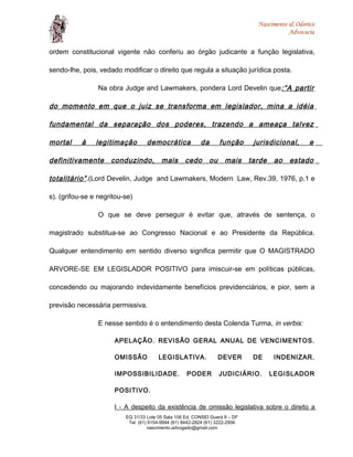 Nascimento & Odorico
Advocacia
ordem constitucional vigente não conferiu ao órgão judicante a função legislativa,
sendo-lhe, pois, vedado modificar o direito que regula a situação jurídica posta.
Na obra Judge and Lawmakers, pondera Lord Develin que:“A partir
do momento em que o juiz se transforma em legislador, mina a idéia
fundamental da separação dos poderes, trazendo a ameaça talvez
mortal à legitimação democrática da função jurisdicional, e
definitivamente conduzindo, mais cedo ou mais tarde ao estado
totalitário”.(Lord Develin, Judge and Lawmakers, Modern Law, Rev.39, 1976, p.1 e
s). (grifou-se e negritou-se)
O que se deve perseguir é evitar que, através de sentença, o
magistrado substitua-se ao Congresso Nacional e ao Presidente da República.
Qualquer entendimento em sentido diverso significa permitir que O MAGISTRADO
ARVORE-SE EM LEGISLADOR POSITIVO para imiscuir-se em políticas públicas,
concedendo ou majorando indevidamente benefícios previdenciários, e pior, sem a
previsão necessária permissiva.
E nesse sentido é o entendimento desta Colenda Turma, in verbis:
APELAÇÃO. REVISÃO GERAL ANUAL DE VENCIMENTOS.
OMISSÃO LEGISLATIVA. DEVER DE INDENIZAR.
IMPOSSIBILIDADE. PODER JUDICIÁRIO. LEGISLADOR
POSITIVO.
I - A despeito da existência de omissão legislativa sobre o direito a
EQ 31/33 Lote 05 Sala 106 Ed. CONSEI Guará II – DF
Tel: (61) 9154-9994 (61) 8442-2824 (61) 3222-2956
nascimento.advogado@gmail.com
 