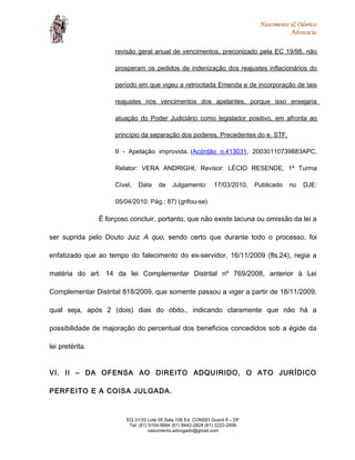 Nascimento & Odorico
Advocacia
revisão geral anual de vencimentos, preconizado pela EC 19/98, não
prosperam os pedidos de indenização dos reajustes inflacionários do
período em que vigeu a retrocitada Emenda e de incorporação de tais
reajustes nos vencimentos dos apelantes, porque isso ensejaria
atuação do Poder Judiciário como legislador positivo, em afronta ao
princípio da separação dos poderes. Precedentes do e. STF.
II - Apelação improvida. (Acórdão n.413031, 20030110739883APC,
Relator: VERA ANDRIGHI, Revisor: LÉCIO RESENDE, 1ª Turma
Cível, Data de Julgamento: 17/03/2010, Publicado no DJE:
05/04/2010. Pág.: 87) (grifou-se)
É forçoso concluir, portanto, que não existe lacuna ou omissão da lei a
ser suprida pelo Douto Juiz A quo, sendo certo que durante todo o processo, foi
enfatizado que ao tempo do falecimento do ex-servidor, 16/11/2009 (fls.24), regia a
matéria do art. 14 da lei Complementar Distrital nº 769/2008, anterior à Lei
Complementar Distrital 818/2009, que somente passou a viger a partir de 18/11/2009,
qual seja, após 2 (dois) dias do óbito., indicando claramente que não há a
possibilidade de majoração do percentual dos benefícios concedidos sob a égide da
lei pretérita.
VI. II – DA OFENSA AO DIREITO ADQUIRIDO, O ATO JURÍDICO
PERFEITO E A COISA JULGADA.
EQ 31/33 Lote 05 Sala 106 Ed. CONSEI Guará II – DF
Tel: (61) 9154-9994 (61) 8442-2824 (61) 3222-2956
nascimento.advogado@gmail.com
 