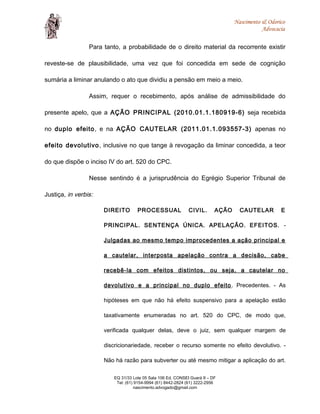 Nascimento & Odorico
Advocacia
Para tanto, a probabilidade de o direito material da recorrente existir
reveste-se de plausibilidade, uma vez que foi concedida em sede de cognição
sumária a liminar anulando o ato que dividiu a pensão em meio a meio.
Assim, requer o recebimento, após análise de admissibilidade do
presente apelo, que a AÇÃO PRINCIPAL (2010.01.1.180919-6) seja recebida
no duplo efeito, e na AÇÃO CAUTELAR (2011.01.1.093557-3) apenas no
efeito devolutivo, inclusive no que tange à revogação da liminar concedida, a teor
do que dispõe o inciso IV do art. 520 do CPC.
Nesse sentindo é a jurisprudência do Egrégio Superior Tribunal de
Justiça, in verbis:
DIREITO PROCESSUAL CIVIL. AÇÃO CAUTELAR E
PRINCIPAL. SENTENÇA ÚNICA. APELAÇÃO. EFEITOS. -
Julgadas ao mesmo tempo improcedentes a ação principal e
a cautelar, interposta apelação contra a decisão, cabe
recebê-la com efeitos distintos, ou seja, a cautelar no
devolutivo e a principal no duplo efeito. Precedentes. - As
hipóteses em que não há efeito suspensivo para a apelação estão
taxativamente enumeradas no art. 520 do CPC, de modo que,
verificada qualquer delas, deve o juiz, sem qualquer margem de
discricionariedade, receber o recurso somente no efeito devolutivo. -
Não há razão para subverter ou até mesmo mitigar a aplicação do art.
EQ 31/33 Lote 05 Sala 106 Ed. CONSEI Guará II – DF
Tel: (61) 9154-9994 (61) 8442-2824 (61) 3222-2956
nascimento.advogado@gmail.com
 