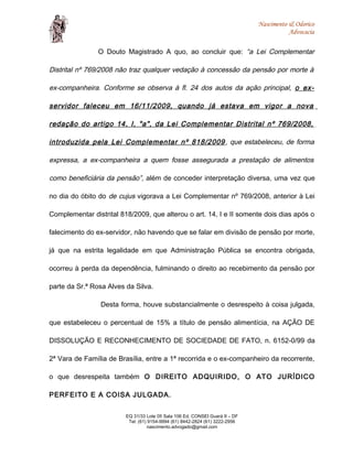 Nascimento & Odorico
Advocacia
O Douto Magistrado A quo, ao concluir que: “a Lei Complementar
Distrital nº 769/2008 não traz qualquer vedação à concessão da pensão por morte à
ex-companheira. Conforme se observa à fl. 24 dos autos da ação principal, o ex-
servidor faleceu em 16/11/2009, quando já estava em vigor a nova
redação do artigo 14, I, "a", da Lei Complementar Distrital nº 769/2008,
introduzida pela Lei Complementar nº 818/2009, que estabeleceu, de forma
expressa, a ex-companheira a quem fosse assegurada a prestação de alimentos
como beneficiária da pensão”, além de conceder interpretação diversa, uma vez que
no dia do óbito do de cujus vigorava a Lei Complementar nº 769/2008, anterior à Lei
Complementar distrital 818/2009, que alterou o art. 14, I e II somente dois dias após o
falecimento do ex-servidor, não havendo que se falar em divisão de pensão por morte,
já que na estrita legalidade em que Administração Pública se encontra obrigada,
ocorreu à perda da dependência, fulminando o direito ao recebimento da pensão por
parte da Sr.ª Rosa Alves da Silva.
Desta forma, houve substancialmente o desrespeito à coisa julgada,
que estabeleceu o percentual de 15% a título de pensão alimentícia, na AÇÃO DE
DISSOLUÇÃO E RECONHECIMENTO DE SOCIEDADE DE FATO, n. 6152-0/99 da
2ª Vara de Família de Brasília, entre a 1ª recorrida e o ex-companheiro da recorrente,
o que desrespeita também O DIREITO ADQUIRIDO, O ATO JURÍDICO
PERFEITO E A COISA JULGADA.
EQ 31/33 Lote 05 Sala 106 Ed. CONSEI Guará II – DF
Tel: (61) 9154-9994 (61) 8442-2824 (61) 3222-2956
nascimento.advogado@gmail.com
 
