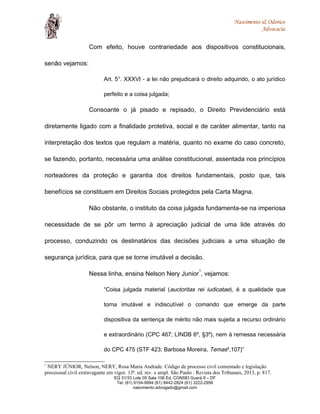 Nascimento & Odorico
Advocacia
Com efeito, houve contrariedade aos dispositivos constitucionais,
senão vejamos:
Art. 5°. XXXVI - a lei não prejudicará o direito adquirido, o ato jurídico
perfeito e a coisa julgada;
Consoante o já pisado e repisado, o Direito Previdenciário está
diretamente ligado com a finalidade protetiva, social e de caráter alimentar, tanto na
interpretação dos textos que regulam a matéria, quanto no exame do caso concreto,
se fazendo, portanto, necessária uma análise constitucional, assentada nos princípios
norteadores da proteção e garantia dos direitos fundamentais, posto que, tais
benefícios se constituem em Direitos Sociais protegidos pela Carta Magna.
Não obstante, o instituto da coisa julgada fundamenta-se na imperiosa
necessidade de se pôr um termo à apreciação judicial de uma lide através do
processo, conduzindo os destinatários das decisões judiciais a uma situação de
segurança jurídica, para que se torne imutável a decisão.
Nessa linha, ensina Nelson Nery Junior
1
, vejamos:
“Coisa julgada material (auctoritas rei iudicatae), é a qualidade que
torna imutável e indiscutível o comando que emerge da parte
dispositiva da sentença de mérito não mais sujeita a recurso ordinário
e extraordinário (CPC 467; LINDB 6º, §3º), nem à remessa necessária
do CPC 475 (STF 423; Barbosa Moreira, Temas³,107)”
1
NERY JÚNIOR, Nelson, NERY, Rosa Maria Andrade. Código de processo civil comentado e legislação
processual civil extravagante em vigor. 13ª. ed. rev. e ampl. São Paulo : Revista dos Tribunais, 2013, p. 817.
EQ 31/33 Lote 05 Sala 106 Ed. CONSEI Guará II – DF
Tel: (61) 9154-9994 (61) 8442-2824 (61) 3222-2956
nascimento.advogado@gmail.com
 