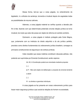 Nascimento & Odorico
Advocacia
Dessa forma, tem-se que a coisa julgada, no entendimento do
legislador, é a eficácia da sentença, tornando-a imutável depois de esgotadas todas
as possibilidades de recurso cabíveis.
Ademais, a coisa julgada material se verifica quando a decisão põe
fim à lide, fazendo com que determinada pretensão oriunda relação jurídica se torne
imutável, de modo que esta não possa ser objeto de reforma em sentido contrário.
Outrossim, a coisa julgada é instituto protegido pela Carta Magna,
que, juntamente com os institutos do direito adquirido e do ato jurídico perfeito,
previstos como direitos fundamentais do ordenamento jurídico brasileiro, consagra os
princípios constitucionais da segurança e da certeza jurídicas.
Cabe ressaltar que essas matérias constituem cláusulas pétreas, não
podendo ser suprimidas por Emenda Constitucional, senão vejamos:
Art. 60. A Constituição poderá ser emendada mediante proposta:
[...]
§ 4º - Não será objeto de deliberação a proposta de emenda tendente
a abolir:
[...]
IV - os direitos e garantias individuais.
A coisa julgada se faz presente em nosso ordenamento jurídico para
trazer maior segurança jurídica e paz social às relações do homem na sociedade.
EQ 31/33 Lote 05 Sala 106 Ed. CONSEI Guará II – DF
Tel: (61) 9154-9994 (61) 8442-2824 (61) 3222-2956
nascimento.advogado@gmail.com
 
