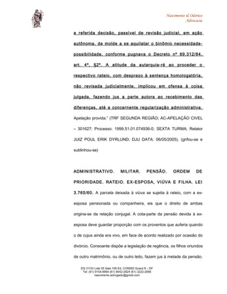 Nascimento & Odorico
Advocacia
a referida decisão, passível de revisão judicial, em ação
autônoma, de molde a se aquilatar o binômio necessidade-
possibilidade, conforme pugnava o Decreto nº 89.312/84,
art. 4º, §2º. A atitude da autarquia-ré ao proceder o
respectivo rateio, com desprezo à sentença homologatória,
não revisada judicialmente, implicou em ofensa à coisa
julgada, fazendo jus a parte autora ao recebimento das
diferenças, até a concernente regularização administrativa.
Apelação provida.” (TRF SEGUNDA REGIÃO; AC-APELAÇÃO CIVEL
– 301627; Processo: 1999.51.01.074936-0; SEXTA TURMA; Relator
JUIZ POUL ERIK DYRLUND; DJU DATA: 06/05/2005). (grifou-se e
sublinhou-se)
ADMINISTRATIVO. MILITAR. PENSÃO. ORDEM DE
PRIORIDADE. RATEIO. EX-ESPOSA, VIÚVA E FILHA. LEI
3.765/60. A parcela deixada à viúva se sujeita à rateio, com a ex-
esposa pensionada ou companheira, eis que o direito de ambas
origina-se da relação conjugal. A cota-parte da pensão devida à ex-
esposa deve guardar proporção com os proventos que auferia quando
o de cujus ainda era vivo, em face de acordo realizado por ocasião do
divórcio. Consoante dispõe a legislação de regência, os filhos oriundos
de outro matrimônio, ou de outro leito, fazem jus à metade da pensão.
EQ 31/33 Lote 05 Sala 106 Ed. CONSEI Guará II – DF
Tel: (61) 9154-9994 (61) 8442-2824 (61) 3222-2956
nascimento.advogado@gmail.com
 
