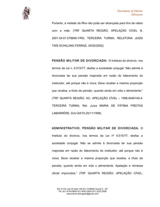 Nascimento & Odorico
Advocacia
Portanto, a metade da filha não pode ser alcançada para fins de rateio
com a mãe. (TRF QUARTA REGIÃO; APELAÇÃO CÍVEL N.
2001.04.01.078846-7/RS; TERCEIRA TURMA; RELATORA JUÍZA
TAÍS SCHILLING FERRAZ, 30/02/2002).
PENSÃO MILITAR DE DIVORCIADA- O Instituto do divórcio, nos
termos da Lei n. 6.515/77, desfaz a sociedade conjugal. Não admite à
divorciada ter sua pensão majorada em razão do falecimento do
instituidor, até porque não é viúva. Deve receber a mesma proporção
que recebia, a título de pensão, quando ainda em vida o alimentante.”
(TRF QUARTA REGIÃO; AC- APELAÇÃO CÍVEL – 1996.0446149-4;
TERCEIRA TURMA; Rel. Juíza MARIA DE FÁTIMA FREITAS
LABARRÉRE; DJU DATA:25/11/1998).
ADMINISTRATIVO. PENSÃO MILITAR DE DIVORCIADA. O
Instituto do divórcio, nos termos da Lei nº 6.515/77, desfaz a
sociedade conjugal. Não se admite à divorciada ter sua pensão
majorada em razão do falecimento do instituidor, até porque não é
viúva. Deve receber a mesma proporção que recebia, a título de
pensão, quando ainda em vida o alimentante. Apelação e remessa
oficial improvidos.” (TRF QUARTA REGIÃO; APELAÇÃO CÍVEL;
EQ 31/33 Lote 05 Sala 106 Ed. CONSEI Guará II – DF
Tel: (61) 9154-9994 (61) 8442-2824 (61) 3222-2956
nascimento.advogado@gmail.com
 