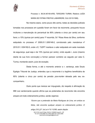 Nascimento & Odorico
Advocacia
Processo n. 96.04.46149-4/RS; TERCEIRA TURMA; Relatora JUÍZA
MARIA DE FÁTIMA FREITAS LABARRERE; DJU 25/10/1998).
Na mesma seara, como pouco dito acima, todas as decisões judiciais
tomadas nos processos em questão foram em favor da recorrente, porquanto houve
incólume a manutenção do percentual de 85% (oitenta e cinco por cento) em seu
favor, e 15% (quinze por cento) para 1ª recorrida, Sr.ª Rosa Alves da Silva, conforme
estipulado no processo nº 2000.01.1.006148-2, corroborado pelo mandamus nº
2010.01.1.004182-0, onde o E. TJDFT manteve o valor estipulado em sede mandado
de segurança, qual seja o de 15% (quinze por cento), vindo aquele i. Juízo (mesmo
diante da sua livre convicção) a formar parecer contrário ao seguido por esta C.
Turma, montando assim, juízo de exceção.
Desta forma, e até o momento anterior a r. sentença, este Douto
Egrégio Tribunal de Justiça, entendeu que a recorrente é a legítima beneficiária de
85% (oitenta e cinco por cento) da pensão pos-morten deixada pelo seu ex-
companheiro.
Outro ponto que merece ser impugnado, diz respeito à afirmação do
MM Juiz sentenciante quando afirma que as pretensões da recorrente não encontra
amparo em todo ordenamento jurídico, senão vejamos:
“Ocorre que a pretensão de Maria Rodrigues de Lima, em ambos os
feitos, não encontra qualquer amparo no ordenamento jurídico. O
artigo 218, §1º, da Lei nº 8.112/90, assim dispõe:
EQ 31/33 Lote 05 Sala 106 Ed. CONSEI Guará II – DF
Tel: (61) 9154-9994 (61) 8442-2824 (61) 3222-2956
nascimento.advogado@gmail.com
 